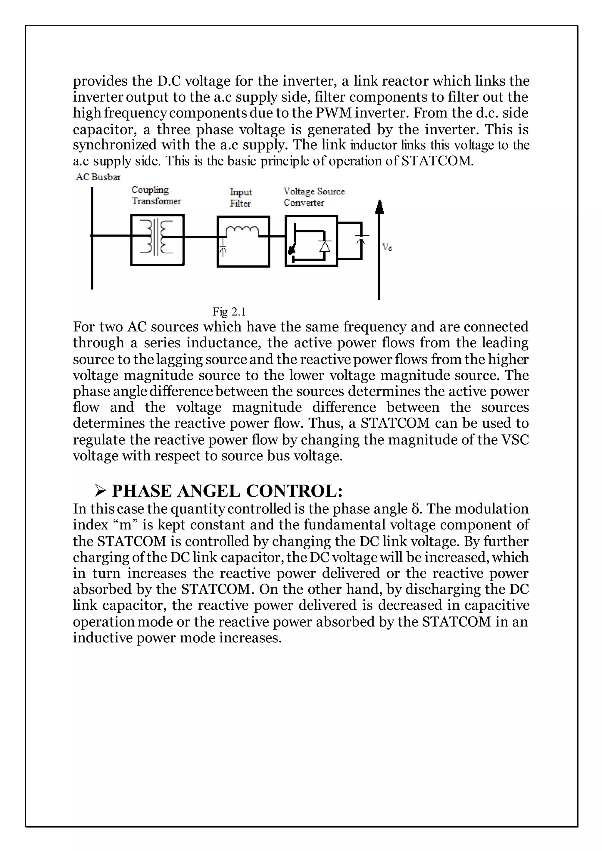provides the D.C voltage for the inverter, a link reactor which links the
inverter output to the a.c supply side, filter components to filter out the
high frequencycomponentsdue to the PWM inverter. From the d.c. side
capacitor, a three phase voltage is generated by the inverter. This is
synchronized with the a.c supply. The link inductor links this voltage to the
a.c supply side. This is the basic principle of operation of STATCOM.
Fig 2.1
For two AC sources which have the same frequency and are connected
through a series inductance, the active power flows from the leading
source to thelagging sourceand the reactivepower flows from the higher
voltage magnitude source to the lower voltage magnitude source. The
phase angledifferencebetween the sources determines the active power
flow and the voltage magnitude difference between the sources
determines the reactive power flow. Thus, a STATCOM can be used to
regulate the reactive power flow by changing the magnitude of the VSC
voltage with respect to source bus voltage.
 PHASE ANGEL CONTROL:
In thiscase the quantitycontrolled is the phase angle δ. The modulation
index “m” is kept constant and the fundamental voltage component of
the STATCOM is controlled by changing the DC link voltage. By further
charging ofthe DC link capacitor, theDC voltagewill be increased, which
in turn increases the reactive power delivered or the reactive power
absorbed by the STATCOM. On the other hand, by discharging the DC
link capacitor, the reactive power delivered is decreased in capacitive
operationmode or the reactive power absorbed by the STATCOM in an
inductive power mode increases.
 