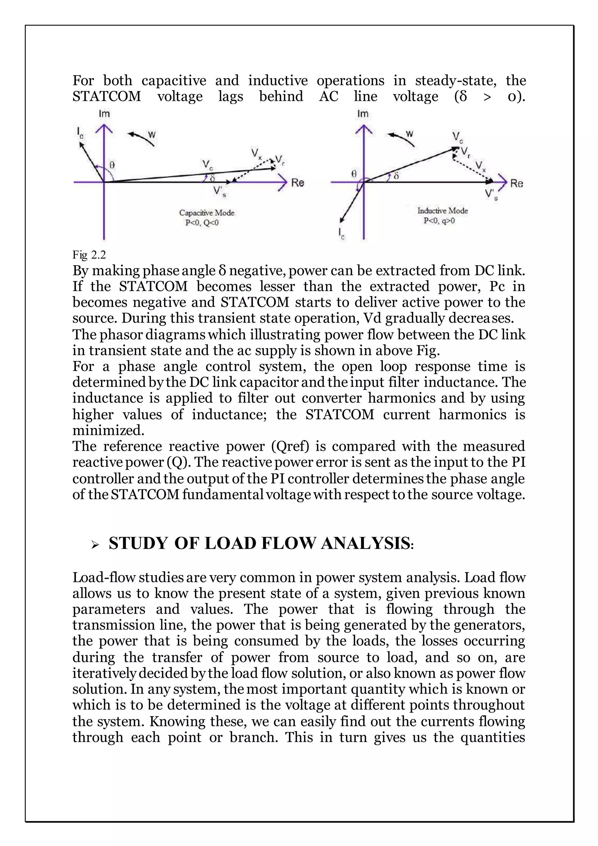For both capacitive and inductive operations in steady-state, the
STATCOM voltage lags behind AC line voltage (δ > 0).
Fig 2.2
By making phaseangle δ negative, power can be extracted from DC link.
If the STATCOM becomes lesser than the extracted power, Pc in
becomes negative and STATCOM starts to deliver active power to the
source. During this transient state operation, Vd gradually decreases.
The phasor diagramswhich illustrating power flow between the DC link
in transient state and the ac supply is shown in above Fig.
For a phase angle control system, the open loop response time is
determined bythe DC link capacitor and theinput filter inductance. The
inductance is applied to filter out converter harmonics and by using
higher values of inductance; the STATCOM current harmonics is
minimized.
The reference reactive power (Qref) is compared with the measured
reactivepower (Q). The reactivepower error is sent as the input to the PI
controller and the output of the PI controller determinesthe phase angle
of theSTATCOM fundamentalvoltagewith respect tothe source voltage.
 STUDY OF LOAD FLOW ANALYSIS:
Load-flow studiesare very common in power system analysis. Load flow
allows us to know the present state of a system, given previous known
parameters and values. The power that is flowing through the
transmission line, the power that is being generated by the generators,
the power that is being consumed by the loads, the losses occurring
during the transfer of power from source to load, and so on, are
iterativelydecided bythe load flow solution, or also known as power flow
solution. In any system, themost important quantity which is known or
which is to be determined is the voltage at different points throughout
the system. Knowing these, we can easily find out the currents flowing
through each point or branch. This in turn gives us the quantities
 