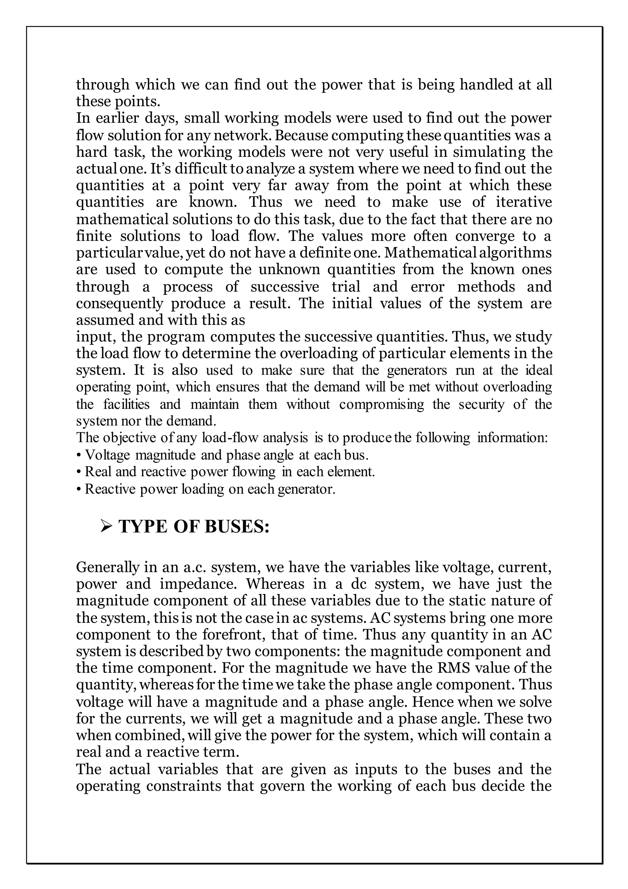 through which we can find out the power that is being handled at all
these points.
In earlier days, small working models were used to find out the power
flow solution for any network. Because computing thesequantities was a
hard task, the working models were not very useful in simulating the
actualone. It’s difficult toanalyze a system where we need to find out the
quantities at a point very far away from the point at which these
quantities are known. Thus we need to make use of iterative
mathematical solutions to do this task, due to the fact that there are no
finite solutions to load flow. The values more often converge to a
particularvalue, yet do not have a definiteone. Mathematicalalgorithms
are used to compute the unknown quantities from the known ones
through a process of successive trial and error methods and
consequently produce a result. The initial values of the system are
assumed and with this as
input, the program computes the successive quantities. Thus, we study
the load flow to determine the overloading of particular elements in the
system. It is also used to make sure that the generators run at the ideal
operating point, which ensures that the demand will be met without overloading
the facilities and maintain them without compromising the security of the
system nor the demand.
The objective of any load-flow analysis is to producethe following information:
• Voltage magnitude and phase angle at each bus.
• Real and reactive power flowing in each element.
• Reactive power loading on each generator.
 TYPE OF BUSES:
Generally in an a.c. system, we have the variables like voltage, current,
power and impedance. Whereas in a dc system, we have just the
magnitude component of all these variables due to the static nature of
the system, thisis not the casein ac systems. AC systems bring one more
component to the forefront, that of time. Thus any quantity in an AC
system is described by two components: the magnitude component and
the time component. For the magnitude we have the RMS value of the
quantity, whereasfor the timewe take the phase angle component. Thus
voltage will have a magnitude and a phase angle. Hence when we solve
for the currents, we will get a magnitude and a phase angle. These two
when combined, will give the power for the system, which will contain a
real and a reactive term.
The actual variables that are given as inputs to the buses and the
operating constraints that govern the working of each bus decide the
 