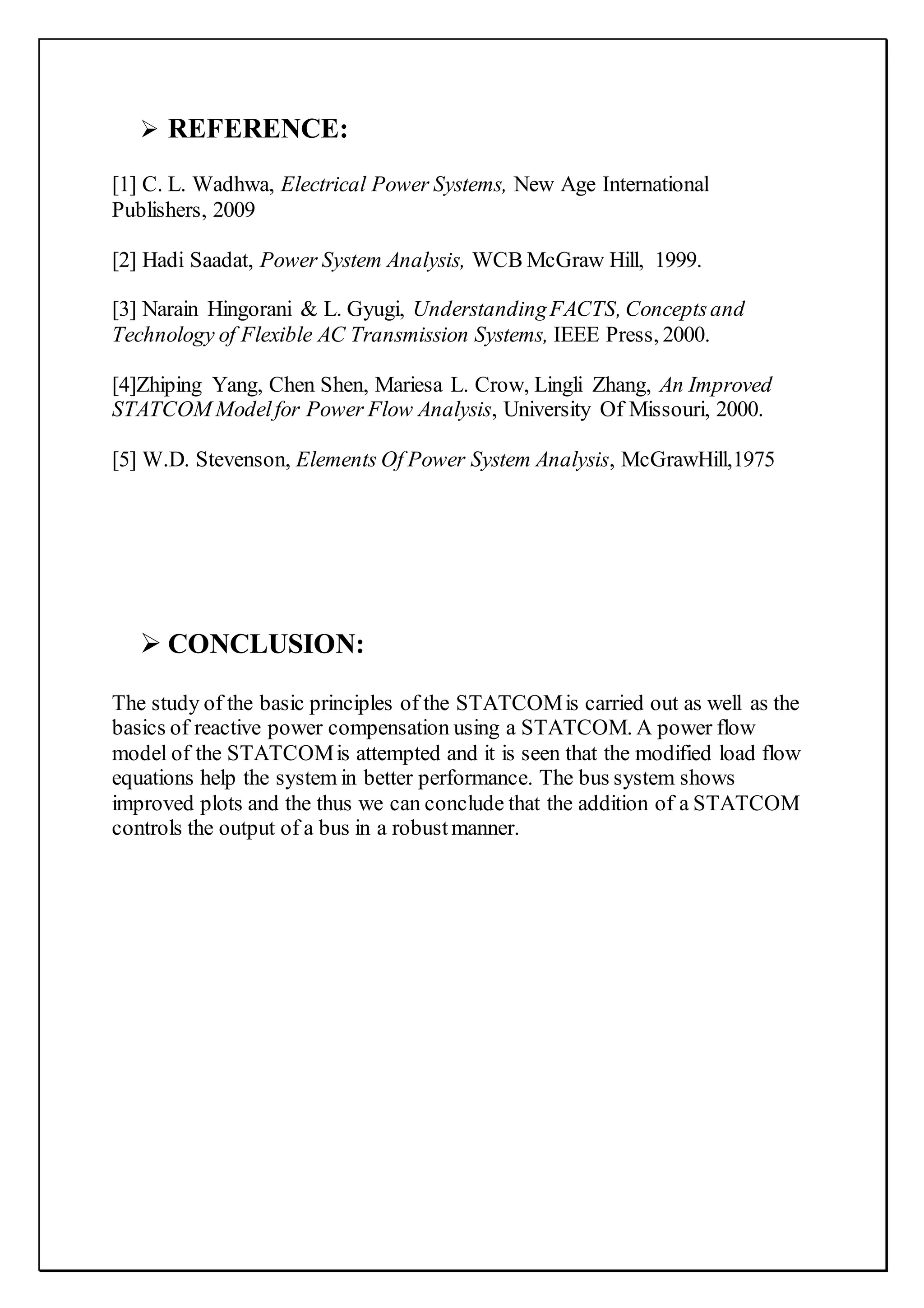  REFERENCE:
[1] C. L. Wadhwa, Electrical Power Systems, New Age International
Publishers, 2009
[2] Hadi Saadat, Power System Analysis, WCB McGraw Hill, 1999.
[3] Narain Hingorani & L. Gyugi, UnderstandingFACTS, Conceptsand
Technology of Flexible AC Transmission Systems, IEEE Press, 2000.
[4]Zhiping Yang, Chen Shen, Mariesa L. Crow, Lingli Zhang, An Improved
STATCOM Modelfor Power Flow Analysis, University Of Missouri, 2000.
[5] W.D. Stevenson, Elements Of Power System Analysis, McGrawHill,1975
 CONCLUSION:
The study of the basic principles of the STATCOMis carried out as well as the
basics of reactive power compensation using a STATCOM. A power flow
model of the STATCOMis attempted and it is seen that the modified load flow
equations help the system in better performance. The bus system shows
improved plots and the thus we can conclude that the addition of a STATCOM
controls the output of a bus in a robustmanner.







 