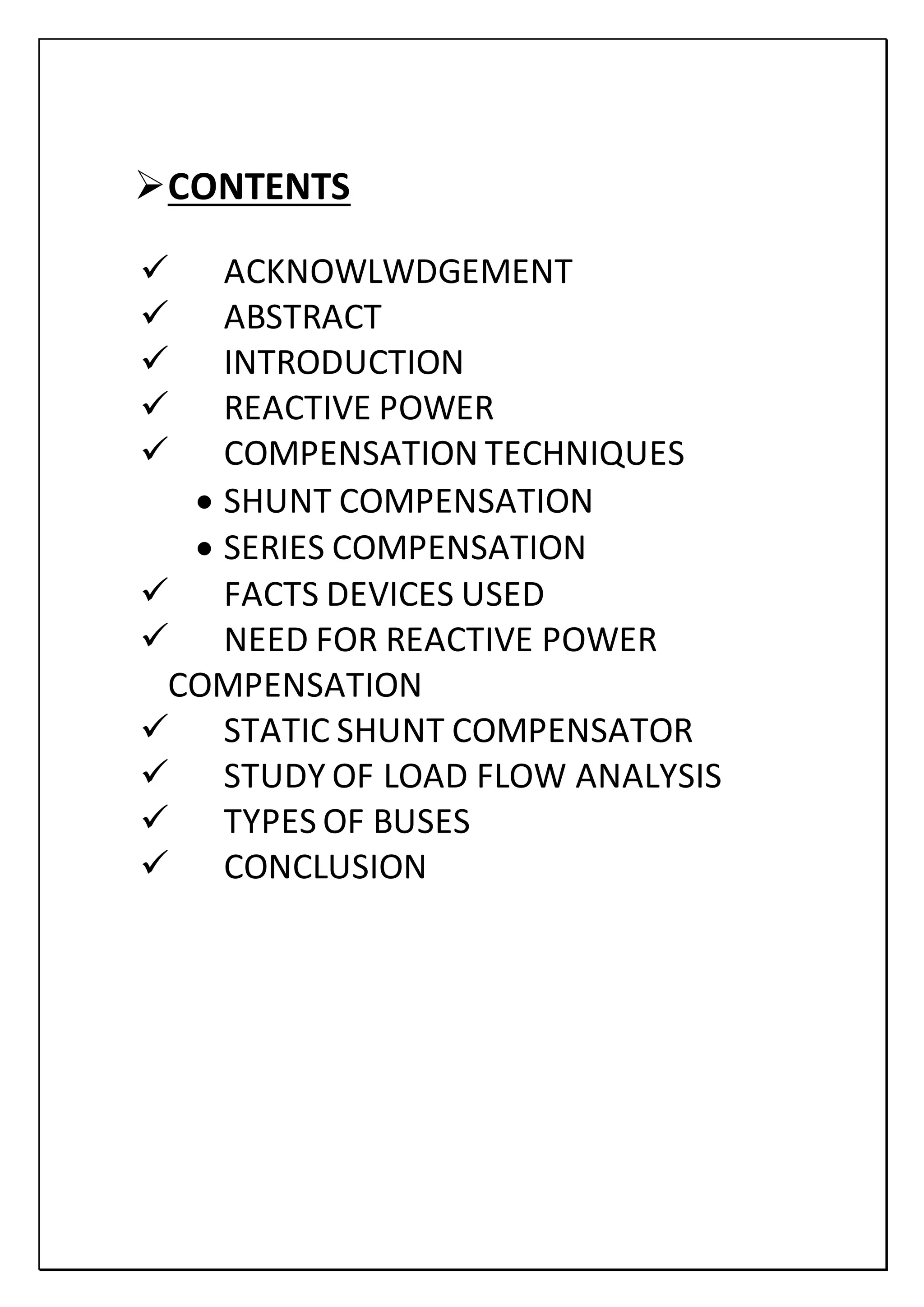 CONTENTS
 ACKNOWLWDGEMENT
 ABSTRACT
 INTRODUCTION
 REACTIVE POWER
 COMPENSATION TECHNIQUES
 SHUNT COMPENSATION
 SERIES COMPENSATION
 FACTS DEVICES USED
 NEED FOR REACTIVE POWER
COMPENSATION
 STATIC SHUNT COMPENSATOR
 STUDY OF LOAD FLOW ANALYSIS
 TYPES OF BUSES
 CONCLUSION
 