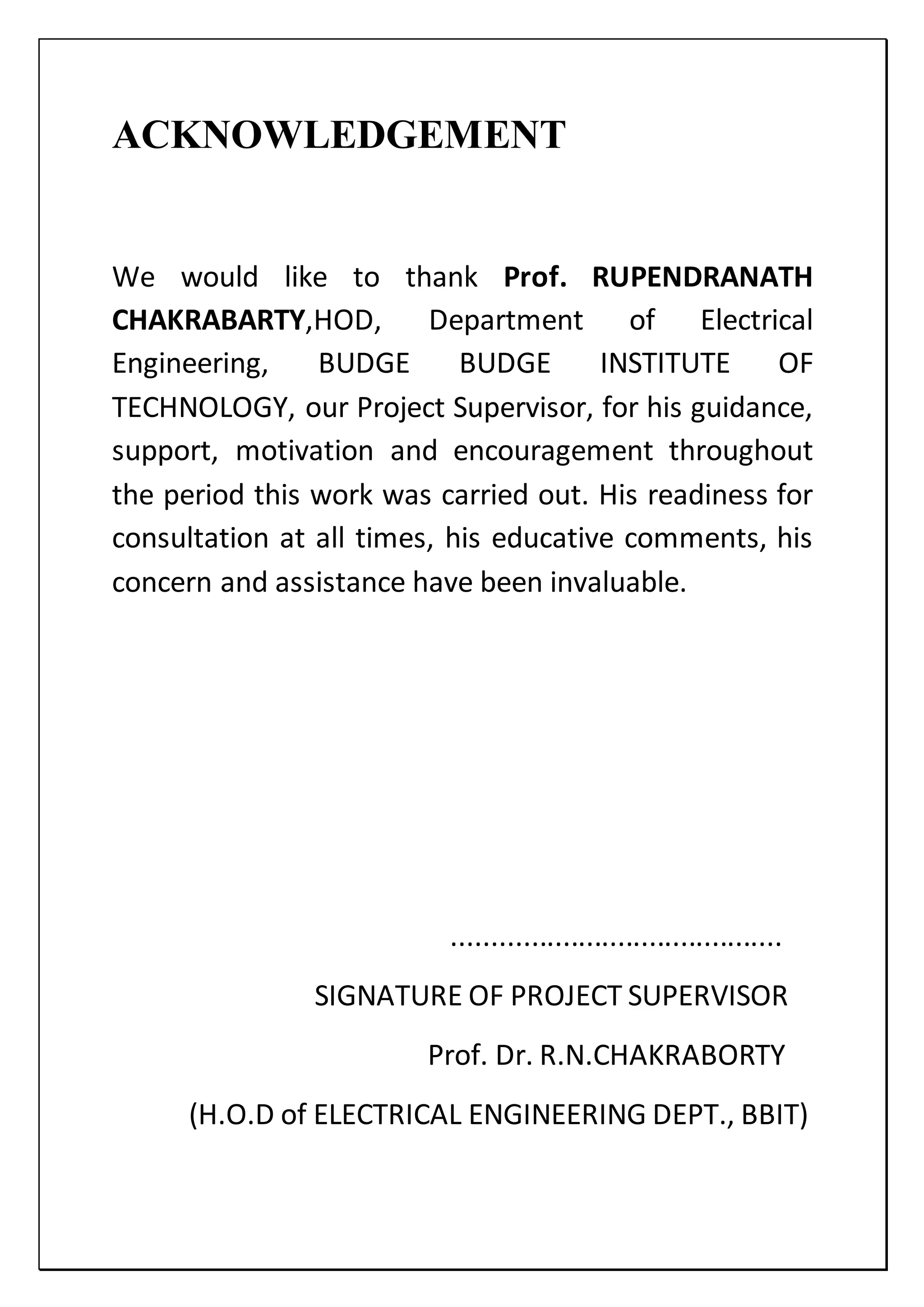 ACKNOWLEDGEMENT
We would like to thank Prof. RUPENDRANATH
CHAKRABARTY,HOD, Department of Electrical
Engineering, BUDGE BUDGE INSTITUTE OF
TECHNOLOGY, our Project Supervisor, for his guidance,
support, motivation and encouragement throughout
the period this work was carried out. His readiness for
consultation at all times, his educative comments, his
concern and assistance have been invaluable.
..........................................
SIGNATURE OF PROJECT SUPERVISOR
Prof. Dr. R.N.CHAKRABORTY
(H.O.D of ELECTRICAL ENGINEERING DEPT., BBIT)
 