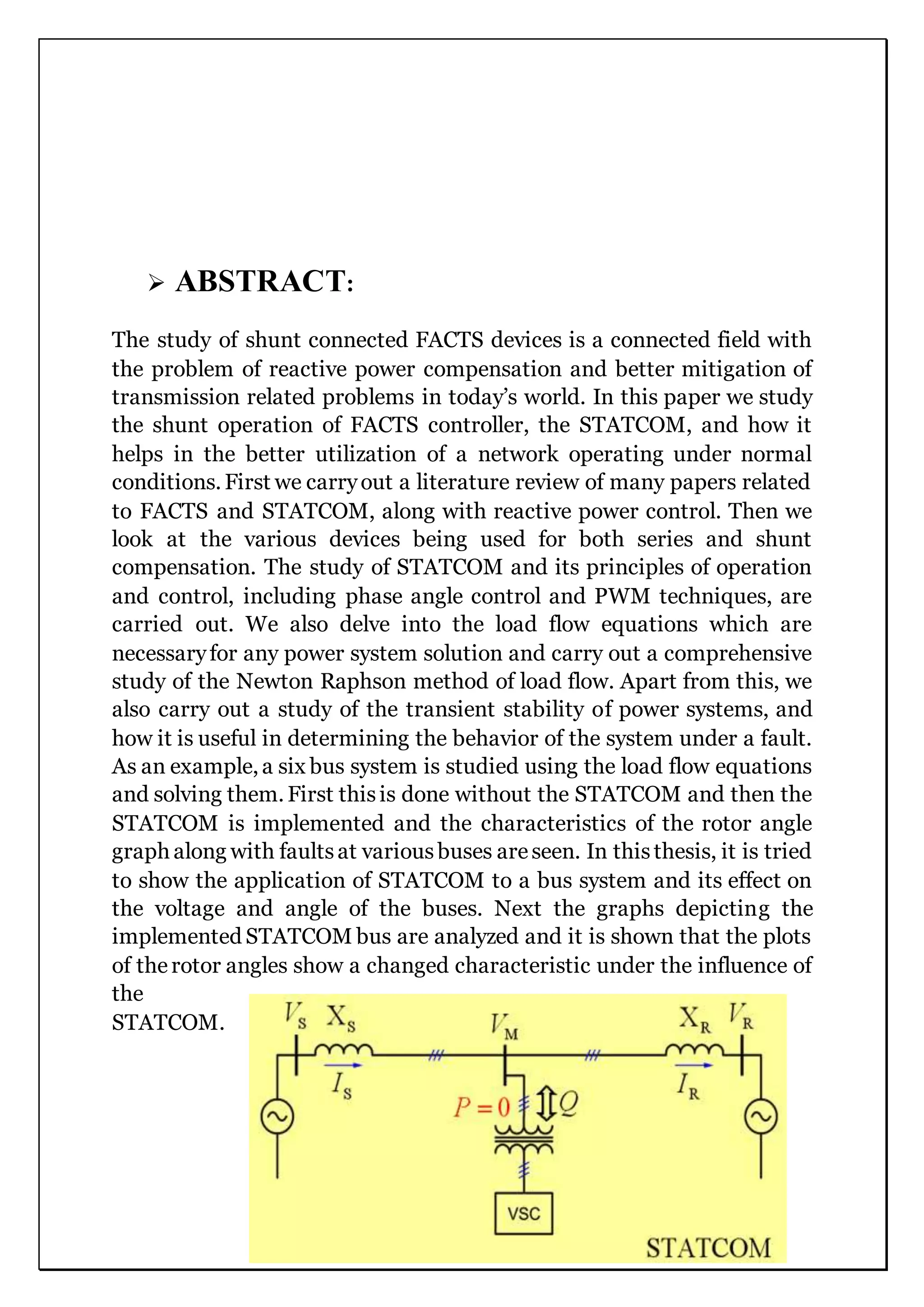  ABSTRACT:
The study of shunt connected FACTS devices is a connected field with
the problem of reactive power compensation and better mitigation of
transmission related problems in today’s world. In this paper we study
the shunt operation of FACTS controller, the STATCOM, and how it
helps in the better utilization of a network operating under normal
conditions. First we carryout a literature review of many papers related
to FACTS and STATCOM, along with reactive power control. Then we
look at the various devices being used for both series and shunt
compensation. The study of STATCOM and its principles of operation
and control, including phase angle control and PWM techniques, are
carried out. We also delve into the load flow equations which are
necessaryfor any power system solution and carry out a comprehensive
study of the Newton Raphson method of load flow. Apart from this, we
also carry out a study of the transient stability of power systems, and
how it is useful in determining the behavior of the system under a fault.
As an example, a six bus system is studied using the load flow equations
and solving them. First thisis done without the STATCOM and then the
STATCOM is implemented and the characteristics of the rotor angle
graph along with faultsat variousbuses areseen. In thisthesis, it is tried
to show the application of STATCOM to a bus system and its effect on
the voltage and angle of the buses. Next the graphs depicting the
implemented STATCOM bus are analyzed and it is shown that the plots
of therotor angles show a changed characteristic under the influence of
the
STATCOM.
 
