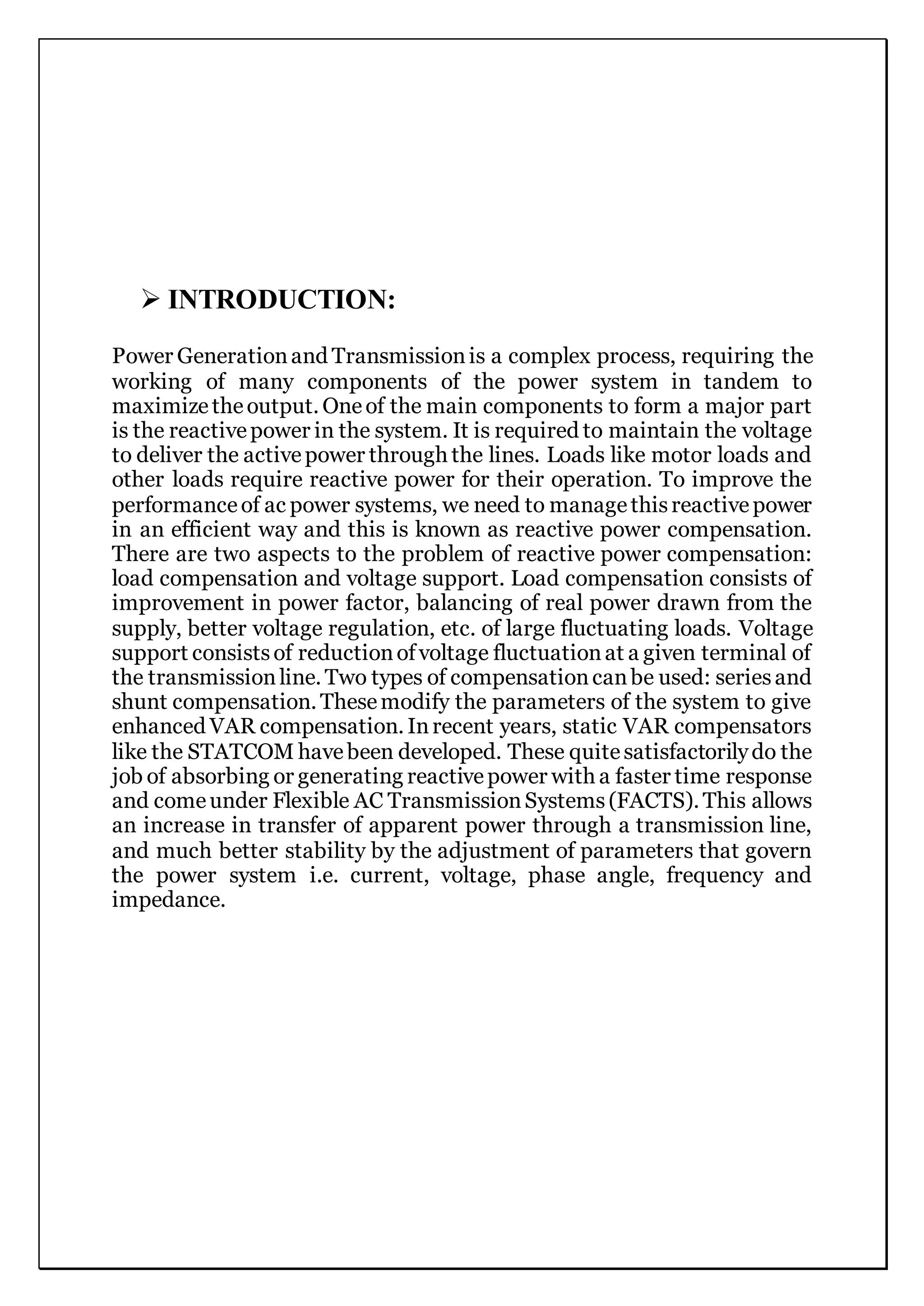  INTRODUCTION:
Power Generationand Transmissionis a complex process, requiring the
working of many components of the power system in tandem to
maximizetheoutput. Oneof the main components to form a major part
is the reactivepower in the system. It is required to maintain the voltage
to deliver the activepower through the lines. Loads like motor loads and
other loads require reactive power for their operation. To improve the
performanceof ac power systems, we need to managethisreactivepower
in an efficient way and this is known as reactive power compensation.
There are two aspects to the problem of reactive power compensation:
load compensation and voltage support. Load compensation consists of
improvement in power factor, balancing of real power drawn from the
supply, better voltage regulation, etc. of large fluctuating loads. Voltage
support consistsof reductionofvoltage fluctuationat a given terminal of
the transmissionline. Two types of compensationcanbe used: seriesand
shunt compensation. Thesemodify the parameters of the system to give
enhanced VAR compensation. Inrecent years, static VAR compensators
like the STATCOM havebeen developed. These quitesatisfactorilydo the
job of absorbing or generating reactivepower with a faster time response
and comeunder Flexible AC TransmissionSystems(FACTS). This allows
an increase in transfer of apparent power through a transmission line,
and much better stability by the adjustment of parameters that govern
the power system i.e. current, voltage, phase angle, frequency and
impedance.
 