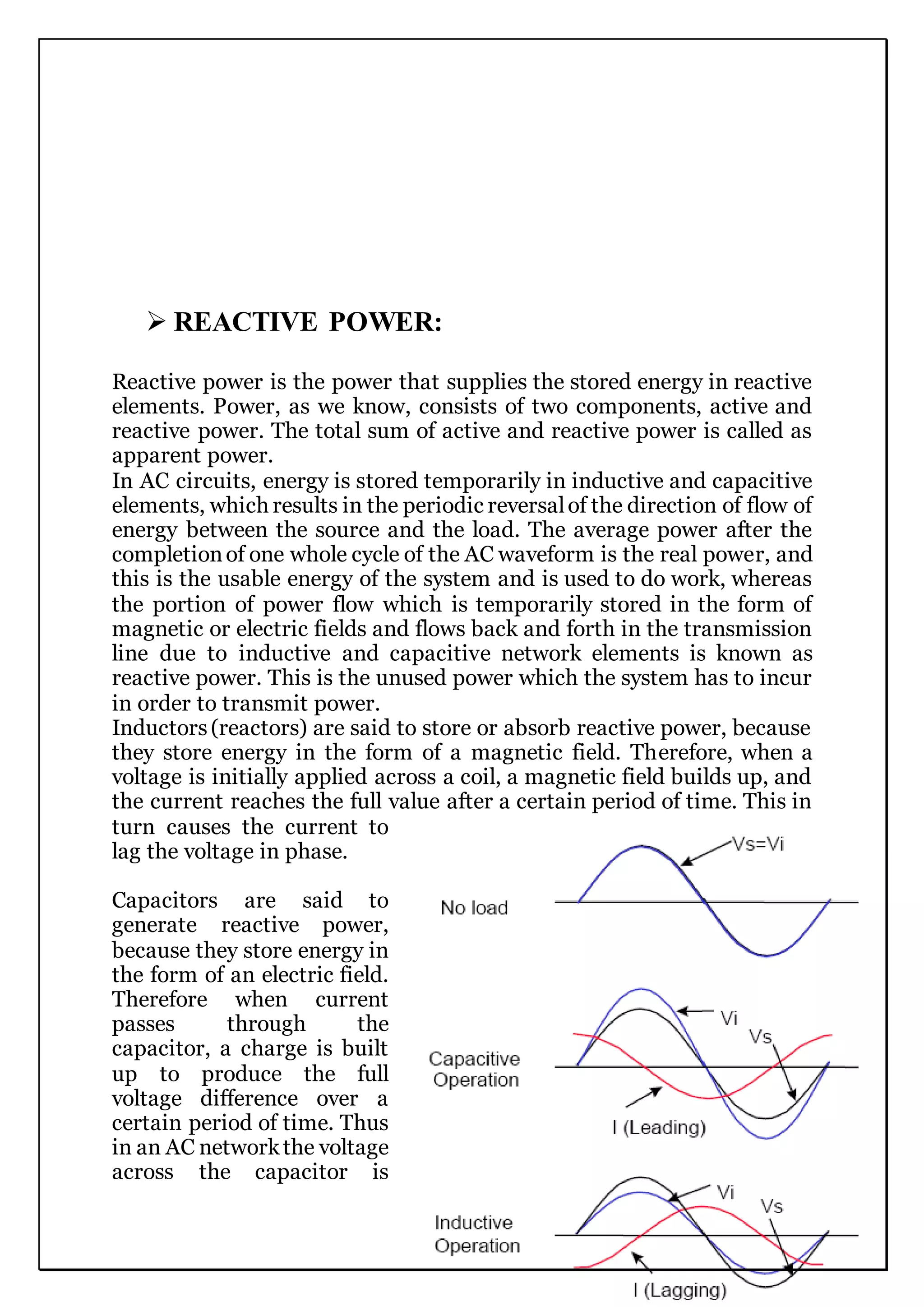  REACTIVE POWER:
Reactive power is the power that supplies the stored energy in reactive
elements. Power, as we know, consists of two components, active and
reactive power. The total sum of active and reactive power is called as
apparent power.
In AC circuits, energy is stored temporarily in inductive and capacitive
elements, which results in the periodic reversalof the direction of flow of
energy between the source and the load. The average power after the
completionof one whole cycle of the AC waveform is the real power, and
this is the usable energy of the system and is used to do work, whereas
the portion of power flow which is temporarily stored in the form of
magnetic or electric fields and flows back and forth in the transmission
line due to inductive and capacitive network elements is known as
reactive power. This is the unused power which the system has to incur
in order to transmit power.
Inductors(reactors) are said to store or absorb reactive power, because
they store energy in the form of a magnetic field. Therefore, when a
voltage is initially applied across a coil, a magnetic field builds up, and
the current reaches the full value after a certain period of time. This in
turn causes the current to
lag the voltage in phase.
Capacitors are said to
generate reactive power,
because they store energy in
the form of an electric field.
Therefore when current
passes through the
capacitor, a charge is built
up to produce the full
voltage difference over a
certain period of time. Thus
in an AC networkthe voltage
across the capacitor is
 