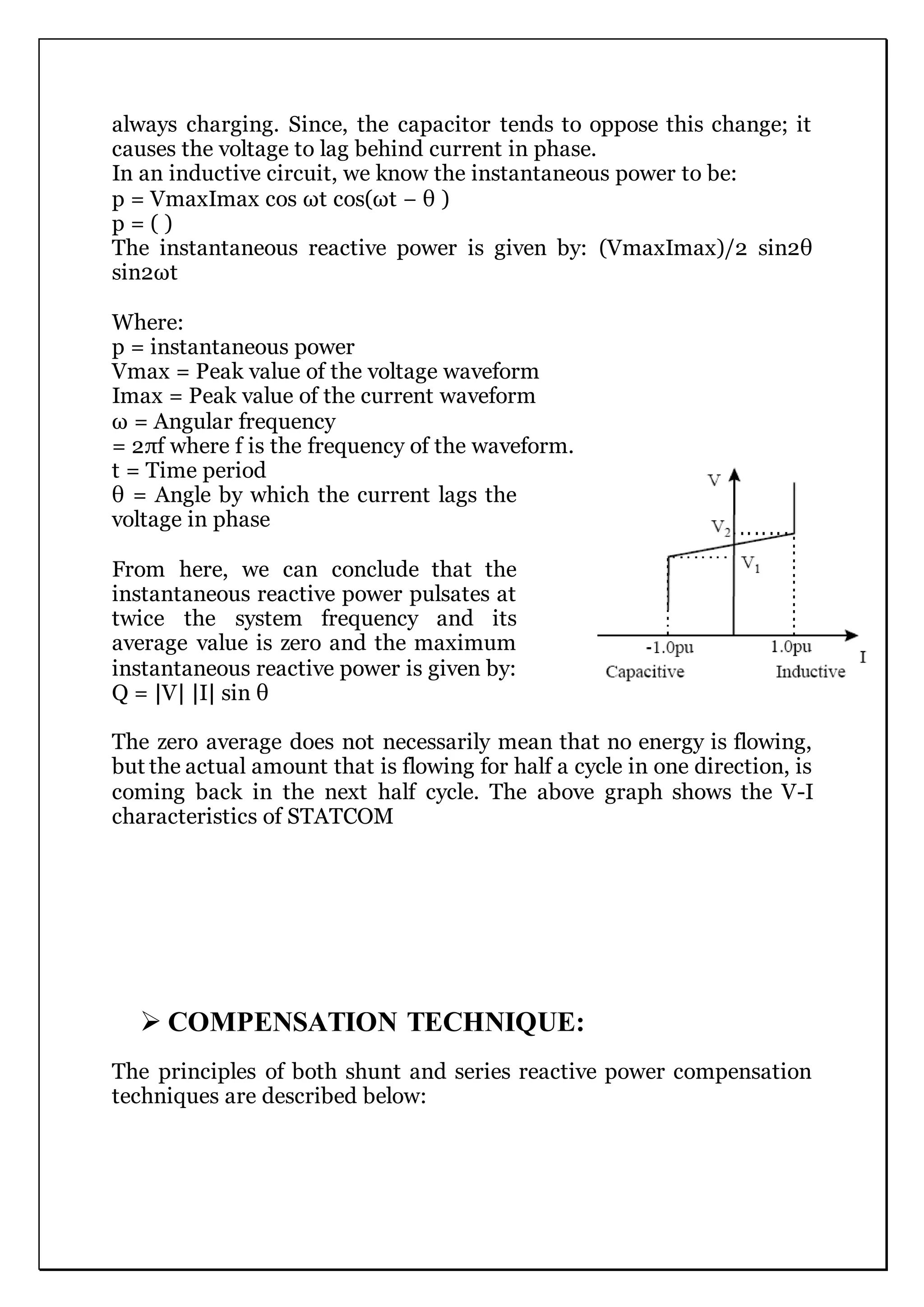 always charging. Since, the capacitor tends to oppose this change; it
causes the voltage to lag behind current in phase.
In an inductive circuit, we know the instantaneous power to be:
p = VmaxImax cos ωt cos(ωt − θ )
p = ( )
The instantaneous reactive power is given by: (VmaxImax)/2 sin2θ
sin2ωt
Where:
p = instantaneous power
Vmax = Peak value of the voltage waveform
Imax = Peak value of the current waveform
ω = Angular frequency
= 2πf where f is the frequency of the waveform.
t = Time period
θ = Angle by which the current lags the
voltage in phase
From here, we can conclude that the
instantaneous reactive power pulsates at
twice the system frequency and its
average value is zero and the maximum
instantaneous reactive power is given by:
Q = |V| |I| sin θ
The zero average does not necessarily mean that no energy is flowing,
but the actual amount that is flowing for half a cycle in one direction, is
coming back in the next half cycle. The above graph shows the V-I
characteristics of STATCOM
 COMPENSATION TECHNIQUE:
The principles of both shunt and series reactive power compensation
techniques are described below:
 
