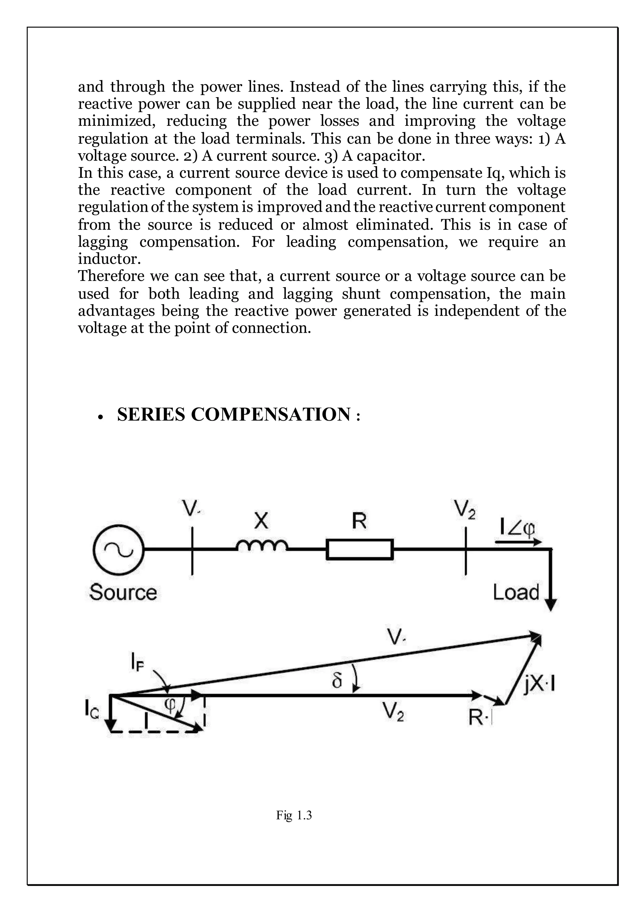 and through the power lines. Instead of the lines carrying this, if the
reactive power can be supplied near the load, the line current can be
minimized, reducing the power losses and improving the voltage
regulation at the load terminals. This can be done in three ways: 1) A
voltage source. 2) A current source. 3) A capacitor.
In this case, a current source device is used to compensate Iq, which is
the reactive component of the load current. In turn the voltage
regulationof the system is improved and the reactivecurrent component
from the source is reduced or almost eliminated. This is in case of
lagging compensation. For leading compensation, we require an
inductor.
Therefore we can see that, a current source or a voltage source can be
used for both leading and lagging shunt compensation, the main
advantages being the reactive power generated is independent of the
voltage at the point of connection.
 SERIES COMPENSATION :
Fig 1.3
 