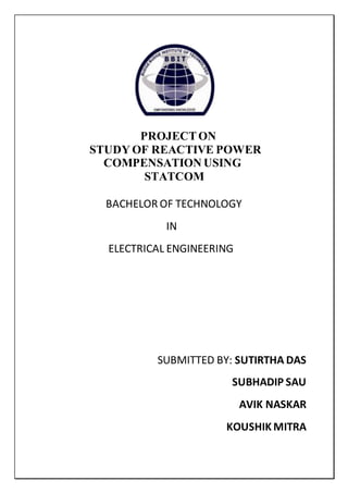 PROJECTON
STUDY OF REACTIVE POWER
COMPENSATION USING
STATCOM
BACHELOR OF TECHNOLOGY
IN
ELECTRICAL ENGINEERING
SUBMITTED BY: SUTIRTHA DAS
SUBHADIP SAU
AVIK NASKAR
KOUSHIK MITRA
 