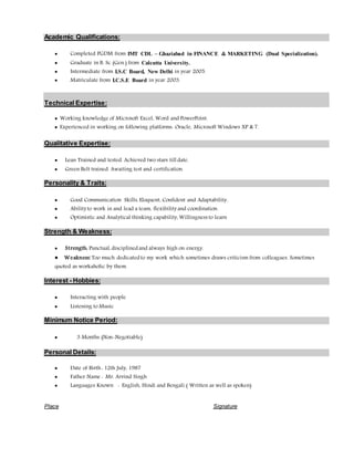 Academic Qualifications:
 Completed PGDM from IMT CDL – Ghaziabad in FINANCE & MARKETING (Dual Specialization).
 Graduate in B. Sc (Gen.) from Calcutta University.
 Intermediate from I.S.C Board, New Delhi in year 2005.
 Matriculate from I.C.S.E Board in year 2003.
Technical Expertise:
 Working knowledge of Microsoft Excel, Word and PowerPoint.
 Experienced in working on following platforms: Oracle, Microsoft Windows XP & 7.
Qualitative Expertise:
 Lean Trained and tested. Achieved two stars till date.
 Green Belt trained. Awaiting test and certification.
Personality & Traits:
 Good Communication Skills, Eloquent, Confident and Adaptability.
 Abilityto work in and lead a team, flexibilityand coordination.
 Optimistic and Analytical thinking capability, Willingness to learn
Strength & Weakness:
 Strength: Punctual, disciplined and always high on energy.
 Weakness:Too much dedicated to my work which sometimes draws criticism from colleagues. Sometimes
quoted as workaholic by them.
Interest - Hobbies:
 Interacting with people
 Listening to Music
Minimum Notice Period:
 3 Months (Non-Negotiable)
Personal Details:
 Date of Birth : 12th July, 1987
 Father Name : Mr. Arvind Singh
 Languages Known : English, Hindi and Bengali ( Written as well as spoken)
Place Signature
 