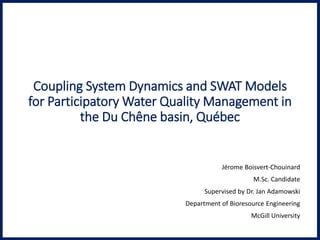 Coupling System Dynamics and SWAT Models
for Participatory Water Quality Management in
the Du Chêne basin, Québec
Jérome Boisvert-Chouinard
M.Sc. Candidate
Supervised by Dr. Jan Adamowski
Department of Bioresource Engineering
McGill University
 