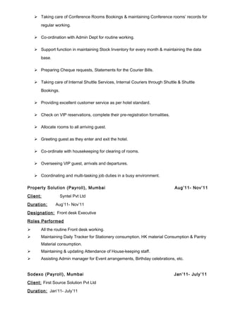  Taking care of Conference Rooms Bookings & maintaining Conference rooms’ records for
regular working.
 Co-ordination with Admin Dept for routine working.
 Support function in maintaining Stock Inventory for every month & maintaining the data
base.
 Preparing Cheque requests, Statements for the Courier Bills.
 Taking care of Internal Shuttle Services, Internal Couriers through Shuttle & Shuttle
Bookings.
 Providing excellent customer service as per hotel standard.
 Check on VIP reservations, complete their pre-registration formalities.
 Allocate rooms to all arriving guest.
 Greeting guest as they enter and exit the hotel.
 Co-ordinate with housekeeping for clearing of rooms.
 Overseeing VIP guest, arrivals and departures.
 Coordinating and multi-tasking job duties in a busy environment.
Property Solution (Payroll), Mumbai Aug’11- Nov’11
Client: Syntel Pvt Ltd
Duration: Aug’11- Nov’11
Designation: Front desk Executive
Roles Performed
 All the routine Front desk working.
 Maintaining Daily Tracker for Stationery consumption, HK material Consumption & Pantry
Material consumption.
 Maintaining & updating Attendance of House-keeping staff.
 Assisting Admin manager for Event arrangements, Birthday celebrations, etc.
Sodexo (Payroll), Mumbai Jan’11- July’11
Client: First Source Solution Pvt Ltd
Duration: Jan’11- July’11
 