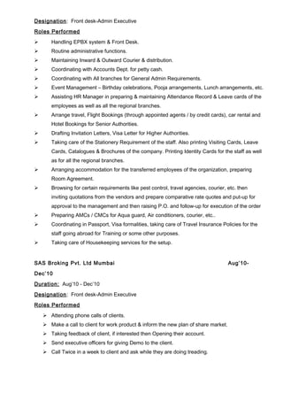 Designation: Front desk-Admin Executive
Roles Performed
 Handling EPBX system & Front Desk.
 Routine administrative functions.
 Maintaining Inward & Outward Courier & distribution.
 Coordinating with Accounts Dept. for petty cash.
 Coordinating with All branches for General Admin Requirements.
 Event Management – Birthday celebrations, Pooja arrangements, Lunch arrangements, etc.
 Assisting HR Manager in preparing & maintaining Attendance Record & Leave cards of the
employees as well as all the regional branches.
 Arrange travel, Flight Bookings (through appointed agents / by credit cards), car rental and
Hotel Bookings for Senior Authorities.
 Drafting Invitation Letters, Visa Letter for Higher Authorities.
 Taking care of the Stationery Requirement of the staff. Also printing Visiting Cards, Leave
Cards, Catalogues & Brochures of the company. Printing Identity Cards for the staff as well
as for all the regional branches.
 Arranging accommodation for the transferred employees of the organization, preparing
Room Agreement.
 Browsing for certain requirements like pest control, travel agencies, courier, etc. then
inviting quotations from the vendors and prepare comparative rate quotes and put-up for
approval to the management and then raising P.O. and follow-up for execution of the order
 Preparing AMCs / CMCs for Aqua guard, Air conditioners, courier, etc..
 Coordinating in Passport, Visa formalities, taking care of Travel Insurance Policies for the
staff going abroad for Training or some other purposes.
 Taking care of Housekeeping services for the setup.
SAS Broking Pvt. Ltd Mumbai Aug’10-
Dec’10
Duration: Aug’10 - Dec’10
Designation: Front desk-Admin Executive
Roles Performed
 Attending phone calls of clients.
 Make a call to client for work product & inform the new plan of share market.
 Taking feedback of client, if interested then Opening their account.
 Send executive officers for giving Demo to the client.
 Call Twice in a week to client and ask while they are doing treading.
 
