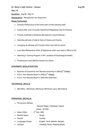 St. Mary’s High School - Kalyan Aug’06-
May’10
Duration: Aug’06 - May’10
Designation: Receptionist cum Supervisor
Roles Performed
 Oversee Performance of the entire team of Non-teaching staff.
 Looking after work of counter Department Regarding Cash & Cheques.
 Provide Certificate of Students (Bonafied & Living Certificate)
 Attending all kinds of calls & Visits of Clients and Parents.
 Arranging all activities and Function which was held by school.
 Look after Maintenance Work of Appliances which was used in Office & Lab.
 Attending a Training Program in IPH, (Institute of Psychological Health)
 Providing the most effective solution for clients.
ACADEMIC QUALIFICATION
 Bachelor of Commerce from Mumbai University in 2009 (2
nd
Class)
 H.S.C. from Mumbai Board in 2006 (1
st
Class)
 S.S.C. from Mumbai Board in 2004 with Distinction.
TECHNICAL SKILLS
 MS-Office : MS-Words, MS-Excel, MS-Power point, MS-Outlook
PERSONAL DETAILS:
 Permanent Address :
Samarth Nagar, Vithalwadi, Kalyan
(East)- 421306
 Date of Birth : 2
nd
Dec 1989
 Maritial Status : Single
 Gender : Female
 Languages Known : English, Hindi, Marathi, Bengali.
 Hobbies : Handball, Music, Reading Books
 