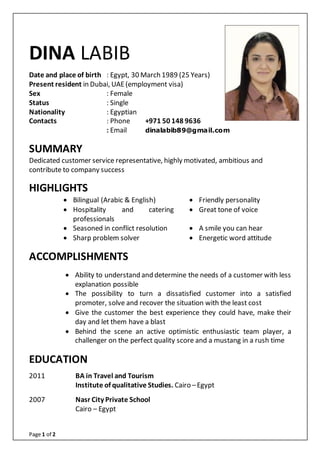 Page 1 of 2
DINA LABIB
Date and place of birth : Egypt, 30 March 1989 (25 Years)
Present resident in Dubai, UAE(employment visa)
Sex : Female
Status : Single
Nationality : Egyptian
Contacts : Phone +971 50 148 9636
: Email dinalabib89@gmail.com
SUMMARY
Dedicated customer service representative, highly motivated, ambitious and
contribute to company success
HIGHLIGHTS
 Bilingual (Arabic & English)  Friendly personality
 Hospitality and catering
professionals
 Great tone of voice
 Seasoned in conflict resolution  A smile you can hear
 Sharp problem solver  Energetic word attitude
ACCOMPLISHMENTS
 Ability to understand and determine the needs of a customer with less
explanation possible
 The possibility to turn a dissatisfied customer into a satisfied
promoter, solve and recover the situation with the least cost
 Give the customer the best experience they could have, make their
day and let them have a blast
 Behind the scene an active optimistic enthusiastic team player, a
challenger on the perfect quality score and a mustang in a rush time
EDUCATION
2011 BA in Travel and Tourism
Institute of qualitative Studies. Cairo –Egypt
2007 Nasr City Private School
Cairo – Egypt
 
