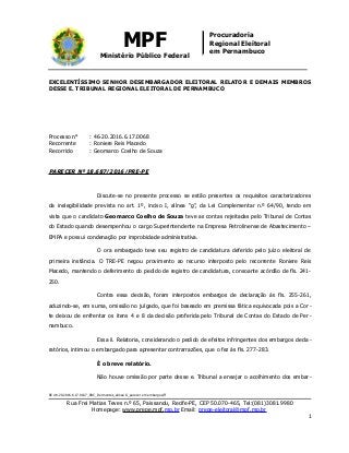 MPF
Ministério Público Federal
Procuradoria
Regional Eleitoral
em Pernambuco
EXCELENTÍSSIMO SENHOR DESEMBARGADOR ELEITORAL RELATOR E DEMAIS MEMBROS
DESSE E. TRIBUNAL REGIONAL ELEITORAL DE PERNAMBUCO
Processo n° : 46-20.2016.6.17.0068
Recorrente : Roniere Reis Macedo
Recorrido : Geomarco Coelho de Souza
PARECER Nº 18.687/2016/PRE-PE
Discute-se no presente processo se estão presentes os requisitos caracterizadores
da inelegibilidade prevista no art. 1º, inciso I, alínea “g”, da Lei Complementar n.º 64/90, tendo em
vista que o candidato Geomarco Coelho de Souza teve as contas rejeitadas pelo Tribunal de Contas
do Estado quando desempenhou o cargo Superintendente na Empresa Petrolinense de Abastecimento –
EMPA e possui condenação por improbidade administrativa.
O ora embargado teve seu registro de candidatura deferido pelo juízo eleitoral de
primeira instância. O TRE-PE negou provimento ao recurso interposto pelo recorrente Roniere Reis
Macedo, mantendo o deferimento do pedido de registro de candidatura, consoante acórdão de fls. 241-
250.
Contra essa decisão, foram interpostos embargos de declaração às fls. 255-261,
aduzindo-se, em suma, omissão no julgado, que foi baseado em premissa fática equivocada pois a Cor-
te deixou de enfrentar os itens 4 e 8 da decisão proferida pelo Tribunal de Contas do Estado de Per-
nambuco.
Essa il. Relatoria, considerando o pedido de efeitos infringentes dos embargos decla-
ratórios, intimou o embargado para apresentar contrarrazões, que o fez às fls. 277-283.
É o breve relatório.
Não houve omissão por parte desse e. Tribunal a ensejar o acolhimento dos embar-
RE 46-20.2016.6.17.0107_RRC_Dormentes_alínea G_parecer em embargos/ff
Rua Frei Matias Teves n.º 65, Paissandu, Recife-PE, CEP 50.070-465, Tel:(081)3081.9980
Homepage: www.prepe.mpf.mp.br Email: prepe-eleitoral@mpf.mp.br
1
 