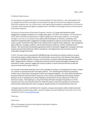 May	1,	2015	
	
To	Whom	It	May	Concern,	
	
It	is	my	pleasure	to	provide	this	letter	of	recommendation	for	Iliari	Gutierrez.		Iliari	participated	in	the	
U.S.	Department	of	State's	prestigious	Virtual	Student	Foreign	Service	internship	program	during	the	
2014-2015	academic	year.	As	a	virtual	intern,	Iliari	significantly	exceeded	my	expectations	in	her	work	as	
a	member	of	the	CampusUSA	digital	campaign	team	in	the	Office	of	Campaigns,	Bureau	of	International	
Information	Programs.		
	
The	Bureau	of	International	Information	Programs’	mission	is	to	create	and	implement	public	
engagement	strategies	to	advance	U.S.	foreign	policy	goals.	The	Office	of	Campaigns	is	at	the	forefront	
of	this	effort	and	leads	the	Department	in	digital	engagement	with	foreign	audiences.	As	campaign	
managers,	we	serve	as	consultants	to	our	policy	lead	counterparts	to	conceive,	coordinate,	and	
implement	integrated	public	engagement	strategies	designed	to	organize	communities	of	interest	and	
create	a	public	environment	favorable	to	the	advancement	of	specific	policy	objectives.		We	strategically	
align	audiences,	messages,	products,	and	channels	based	on	audience,	market,	and	performance	
analysis.		We	recommend	and	develop	appropriate	tools	for	the	public	engagement	campaigns	and	build	
capacity	among	Public	Diplomacy	officers	elsewhere	in	the	Department	and	around	the	world	to	
sustainably	manage	those	tools.	
	
In	2011,	President	Obama	launched	the	100,000	Strong	in	the	Americas	initiative	aimed	to	increase	
international	student	mobility	between	the	United	States	and	countries	in	the	Western	Hemisphere,	
with	a	goal	of	100,000	students	moving	in	each	direction	to	attend	credit-bearing	programs	annually	by	
2020.		Supporting	this	initiative	is	a	Department	priority	and	the	CampusUSA	digital	campaign	was	
launched	to	inspire,	educate,	engage	and	connect	students	in	South	and	Central	America	with	the	
resources	they	need	to	study	in	the	U.S.		
	
Iliari	served	an	extremely	important	role	in	the	campaign	by	acting	as	a	sounding	board	to	help	us	shape	
our	content	to	resonate	best	with	the	target	audience.		Iliari	showed	great	initiative	by	proposing	
creative	new	content	ideas	and	programs,	which	we	employed	regularly.		Iliari	went	above	and	beyond	
by	researching	international	student	resources	on	her	campus,	by	identifying	international	students	
willing	to	serve	as	spokespersons	and	by	helping	to	showcase	the	real	the	experience	of	life	on	an	
American	campus.		Participating	in	a	virtual	internship	with	little	oversight	and	guidance	is	not	for	
everyone,	but	I	was	very	impressed	that	Iliari	kept	the	project’s	momentum	going	and	continued	to	
communicate	clearly	about	her	work	in	progress,	despite	periods	of	unresponsiveness	from	me!		
	
I	strongly	recommend	Iliari	and	believe	her	creativity,	strong	communication	skills	and	demonstrated	
initiative	will	be	an	asset	to	your	work.	I	would	be	happy	to	provide	additional	information	and	can	be	
reached	by	email	at	evansse2@state.gov.		
	
Thank	you,	
	
Sarah	Evans	
	
Office	of	Campaigns,	Bureau	of	International	Information	Programs	
U.S.	Department	of	State	
 