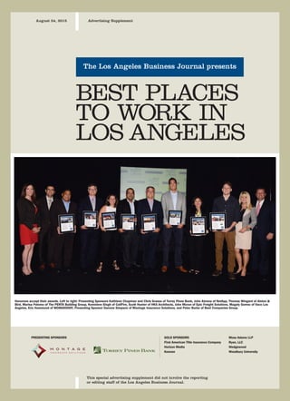 The Los Angeles Business Journal presents
This special advertising supplement did not involve the reporting
or editing staff of the Los Angeles Business Journal.
August 24, 2015 Advertising Supplement
BEST PLACES
TO WORK IN
LOS ANGELES
GOLD SPONSORS
First American Title Insurance Company
Horizon Media
Keenan
PRESENTING SPONSORS Moss Adams LLP
Ryan, LLC
Wedgewood
Woodbury University
Honorees accept their awards. Left to right: Presenting Sponsors Kathleen Chapman and Chris Grassa of Torrey Pines Bank, John Abrena of NetApp, Thomas Wingard of Alston &
Bird, Marisa Palomo of The PENTA Building Group, Komnieve Singh of CallFire, Scott Hunter of HKS Architects, John Moran of Epic Freight Solutions, Magaly Gomez of Vaco Los
Angeles, Eric Hammond of WONGDOODY, Presenting Sponsor Danone Simpson of Montage Insurance Solutions, and Peter Burke of Best Companies Group.
19 43_best_places_08_24_2015.qxp 8/20/2015 5:29 PM Page 19
 