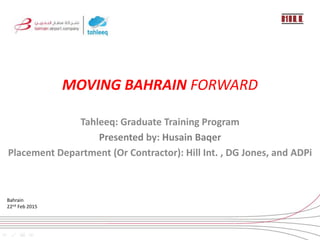 MOVING BAHRAIN FORWARD
Tahleeq: Graduate Training Program
Presented by: Husain Baqer
Placement Department (Or Contractor): Hill Int. , DG Jones, and ADPi
Bahrain
22nd Feb 2015
 