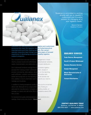Qualanex is a leading provider of innovative and customized
solutions that meet the logistics needs of pharmaceutical
manufacturers and their trading partners. Our owner/
operator executive team brings over forty years of focused
experience in developing exceptional quality logistics
support programs.
Our comprehensive services include the management of trade
returns, product recalls and withdrawals, sales/physician samples,
waste characterization and destruction and forward distribution.
Our customized solutions manage the entire reverse logistics
process from issuing a return authorization form, receipt of
product, processing, data capture, valuation, on-line reporting,
audit verification, sortation and disposition. Innovative web
based technology and on-line reporting tools will provide real
time visibility to returns information and the reports you need to
manage your business.
In addition to having exceptional quality service you’re concerned
about cost. Because of our unique philosophy of being an
advocate for manufacturers in properly reconciling credits, on
average our clients who left other 3PLs for Qualanex saved 25%.
Ask us how.
For exceptional quality pharmaceutical logistics solutions at a
savings, there is only one choice – Qualanex!
QUALANEX SERVICES
Trade Returns Management
Recall & Product Withdrawal
Revenue Recovery Service
Sample Management
Waste Characterization &
Destruction
Forward Distribution
CONTACT QUALANEX TODAY
Qualanex, LLC Gurnee, IL 60031
800.505.9291 | www.qualanex.com
“Qualanex is committed to working
directly with you to develop a
customized and innovative
solution for managing all of
your logistics needs.”
Gerard Sartori
Qualanex President
 