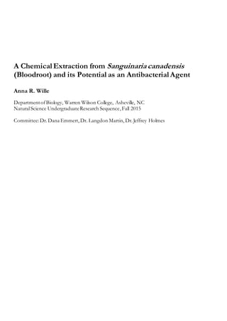 A ChemicalExtraction from Sanguinariacanadensis
(Bloodroot) and its Potential as an AntibacterialAgent
Anna R. Wille
DepartmentofBiology, Warren Wilson College, Asheville, NC
NaturalScience UndergraduateResearch Sequence,Fall 2015
Committee: Dr. Dana Emmert, Dr. Langdon Martin, Dr.Jeffrey Holmes
 