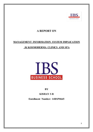 1
A REPORT ON
MANAGEMENT INFORMATION SYSTEM IMPLICATION
At KOSMODERMA CLINICS AND SPA
BY
KISHAN S R
Enrollment Number: 14BSP0665
 