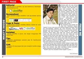 betweenmeandlinux.wordpress.com2
EEddiittoorriiaallTemukan apa itu LibreOffice, apa saja kelebihannya dibandingkan
aplikasi perkantoran lain
SSccrreeeennsshhoooottMasih penasaran dengan LibreOffice? Lihat saja tampilan layarnya
disini.
CCooppyy && PPaasstteeArtikel menarik mengapa LibreOffice dibentuk. Diambil dari kolom
informatika di detikinet.com.
IInnssttaallaassiiInstalasi LibreOffice di Ubuntu, baik dengan menggunakan PPA
maupun tidak.
TTiippssBagaimana menghilangkan password pada file OpenDocument
Spreadsheet (ODS)
LLiinnkkKumpulan link yang berguna bila anda mengalami kesulitan dengan
LibreOffice
Beberapa waktu lalu saya sempat
mampir ke toko buku, dan seperti
biasa menjalan ritual jalan-jalan ke
bagian buku komputer. Lalu saya
mampir ke bagian majalah. Saya kok
jadi terenyuh melihat banyak sekali
buku dan majalah komputer, tapi tidak
ada majalah Linux. Nah, seperti kita
tahu, majalah Linux di Indonesia hanya
ada 1 buah, yaitu InfoLinux. Saya
bukannya memandang rendah
InfoLinux, apa yang mas Rusmanto
dan kawan-kawan InfoLinux kerjakan
sangatlah bagus, dan saya termasuk
pelanggan setia mereka. :)
Tapi seandainya ada majalah lain
yang bisa merambah segmen
"newbie" di Linux. Lalu muncul ide membuat majalah komunitas, artikel
dari komunitas/blog, diberikan lagi untuk komunitas. Tentu saja
dukungan dari teman-teman komunitas Linux sangat saya harapkan.
Sekalian saja saya bicarakan di kata redaksi ini, bahwa saya
menerima donasi artikel, kalau tidak ada, minimal saya diijinkan
"copas" dari blog teman-teman atau dari milis. Kalau ada yang
berminat memberi donasi uang, saya juga menerima. Hahahaha ... :D
Majalah ini saya beri nama "UbEx", saya dapat inspirasi nama saat
saya jalan-jalan sore di kota mertua saya sambil naik sepeda onthel.
Kenapa "UbEx"? Karena itu singkatan dari "Ubuntu Experience" dan
kalau di-jawa-kan artinya ya ini majalah yang bicara Linux yang di-
ubex-ubex (maksudnya di-ubek-ubek = oprek).
Konsep yang mau saya sampaikan adalah sedapat mungkin dalam
bentuk blog, sehingga gaya bahasa yang digunakan juga tidak terlalu
teknis dan formal, tapi masih dapat dimengerti oleh yang awam juga.
Pada versi perdana, saya akan membahas tentang LibreOffice,
aplikasi yang paling banyak dipakai di Linux Desktop.
Terakhir, saya mau sampaikan bahwa majalah ini gratis. :)
Ferry Kristianto
FIRST PAGE
WHAT'SINSIDE
FROMME
 