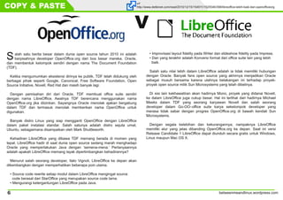 betweenmeandlinux.wordpress.com6
COPY & PASTE url
http://www.detikinet.com/read/2010/12/15/154911/1525546/398/libreoffice-lebih-baik-dari-openofficeorg
Salah satu berita besar dalam dunia open source tahun 2010 ini adalah
berpisahnya developer OpenOffice.org dari bos besar mereka, Oracle,
dan membentuk kelompok sendiri dengan nama The Document Foundation
(TDF).
Ketika mengumumkan eksistensi dirinya ke publik, TDF telah didukung oleh
berbagai pihak seperti Google, Canonical, Free Software Foundation, Open
Source Initiative, Novell, Red Hat dan masih banyak lagi.
Dengan pemisahan diri dari Oracle, TDF membuat office suite sendiri
dengan nama LibreOffice. Awalnya TDF berencana menggunakan nama
OpenOffice.org jika diizinkan. Sayangnya Oracle menolak ajakan bergabung
dalam TDF dan termasuk menolak memberikan nama OpenOffice untuk
digunakan.
Banyak distro Linux yang siap mengganti OpenOffice dengan LibreOffice
dalam paket instalasi standar. Salah satunya adalah distro sejuta umat,
Ubuntu, sebagaimana disampaikan oleh Mark Shuttleworth.
Kehadiran LibreOffice yang dibawa TDF memang berada di momen yang
tepat. LibreOffice hadir di saat dunia open source sedang marah menghadapi
Oracle yang memperlakukan Java dengan ‘semena-mena.’ Pertanyaannya
adalah apakah LibreOffice memang layak dipertimbangkan kehadirannya?
Menurut salah seorang developer, Italo Vignoli, LibreOffice ke depan akan
dikembangkan dengan memperhatikan beberapa poin utama.
• Source code rewrite setiap modul dalam LibreOffice mengingat source
code berasal dari StarOffice yang merupakan source code lama.
• Mengurangi ketergantungan LibreOffice pada Java.
• Improvisasi layout fidelity pada Writer dan slideshow fidelity pada Impress.
• Dan yang terakhir adalah Konversi format dari office suite lain yang lebih
baik.
Salah satu nilai lebih dalam LibreOffice adalah ia tidak memiliki hubungan
dengan Oracle. Banyak fans open source yang akhirnya menjadikan Oracle
sebagai musuh bersama karena ulahnya belakangan ini terhadap proyek-
proyek open source milik Sun Microsystems yang telah dibelinya.
Di sisi lain kekhawatiran akan hadirnya Mono, proyek yang didanai Novell,
ke dalam LibreOffice juga cukup besar. Hal ini terlihat dari hadirnya Michael
Meeks dalam TDF yang seorang karyawan Novell dan salah seorang
developer dalam Go-OO–office suite karya sekelompok developer yang
merasa tidak sabar dengan progres OpenOffice.org di bawah kendali Sun
Microsystems.
Dengan segala kelebihan dan kekurangannya, nampaknya LibreOffice
memiliki alur yang jelas dibanding OpenOffice.org ke depan. Saat ini versi
Release Candidate 1 LibreOffice dapat diunduh secara gratis untuk Windows,
Linux maupun Mac OS X.
V
 