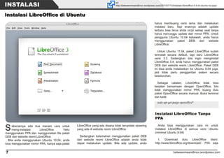 betweenmeandlinux.wordpress.com7
INSTALASI url
http://betweenmeandlinux.wordpress.com/2011/07/13/instalasi-libreoffice-3-4-di-ubuntu-no-ppa/
IInnssttaallaassii LLiibbrreeOOffffiiccee ddii UUbbuunnttuu
Sebenarnya ada dua macam cara untuk
meng-instalasi LibreOffice. Yaitu
menggunakan PPA dan menggunakan file paket
DEB dari website resmi LibreOffice.
Bila anda menggunakan Ubuntu 10.04, anda
bisa menggunakan mirror PPA, hanya saja paket
LibreOffice yang ada disana tidak terupdate sesering
yang ada di website resmi LibreOffice.
Sedangkan kelemahan menggunakan paket DEB
dari website resmi LibreOffice adalah anda tidak
dapat melakukan update. Bila ada update, anda
Instalasi LibreOffice Tanpa
PPA
Anda bisa menggunakan cara ini untuk
instalasi LibreOffice di semua versi Ubuntu
(minimal Ubuntu 8.04)
1. Download dulu LibreOffice disini:
http://www.libreoffice.org/download/. Pilih saja
sudo apt-get purge openoffice*
harus membuang versi lama dan melakukan
instalasi baru. Tapi enaknya adalah update
terbaru bisa terus anda cicipi setiap saat tanpa
harus menunggu update dari mirror PPA. Untuk
pengguna Ubuntu 10.04 kebawah, anda harus
menggunakan paket DEB dari website
LibreOffice.
Untuk Ubuntu 11.04, paket LibreOffice sudah
terinstall secara default, tapi baru LibreOffice
versi 3.3. Sedangkan bila ingin menginstall
LibreOffice 3.4, anda harus menggunakan paket
DEB dari website resmi LibreOffice. Paket DEB
ini bisa anda instalasikan ke Ubuntu 8.04 juga,
jadi tidak perlu penggantian sistem secara
keseluruhan.
Sebagai catatan, LibreOffice tidak bisa
berjalan bersamaan dengan OpenOffice, bila
tidak menggunakan mirror PPA, buang dulu
paket OpenOffice secara manual. Buka terminal
dan ketik:
 