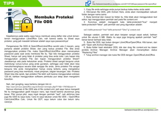 betweenmeandlinux.wordpress.com9
TIPS url
http://betweenmeandlinux.wordpress.com/2011/07/28/lupa-password-file-openoffice/
Kejadiannya pada waktu saya harus membuat ulang daftar nilai untuk teman-
teman menggunakan LibreOffice Calc, nah karena waktu itu Sheet saya
proteksi, yang jadi masalah terbesar adalah saya lupa passwordnya!
Pengamanan file ODS di OpenOffice/LibreOffice sendiri ada 2 macam, yang
pertama adalah proteksi Sheet, dan yang kedua proteksi File. Bila anda
menggunakan proteksi File, maka OpenOffice/LibreOffice akan menanyakan
password pada saat anda membuka file itu. Tapi bila menggunakan proteksi
Sheet, hanya cell yang tidak di proteksi yang bisa anda tulisi. Lalu kapan kita
menggunakan proteksi File dan kapan menggunakan proteksi Sheet?
Jawabannya ada pada kebutuhan anda. Proteksi sheet sangat berguna untuk
melindungi rumus-rumus yang anda gunakan, sehingga user tidak akan bisa
menulisi/menghapus secara tidak sengaja file anda. Jenis proteksi File sangat
berguna bila anda menginginkan hanya orang tertentu yang mengetahui
password yang bisa membuka, misal pimpinan, bagian keuangan, dsb. Proteksi
Sheet bisa kita oprek, tapi proteksi File lebih sulit karena menggunakan enkripsi
128 bit, bahkan menggunakan software pembuka pun tetap akan mengalami
kesulitan.
Nah, dari googling, saya bertemu dengan link ini
http://user.services.openoffice.org/en/forum/viewtopic.php?f=9&t=19656&start=0
Semua informasi di file ODS ada di file content.xml, jadi saya harus mengedit
file itu menggunakan gedit maupun nano, tapi macet karena ukurannya yang
besar. Pikir punya pikir, saya ingat dengan perintah "sed", nah akhirnya bisa
juga file ODS itu saya buka. Cara ini saya lakukan untuk file ODS – OpenOffice
Calc/LibreOffice Calc. Untuk file ODT, saya belum coba dan belum tahu
caranya.
1. Copy file anda sehingga anda punya backup kalau-kalau anda salah.
2. Klik-kanan file ODS, pilih Extract Here, anda akan mendapatkan sebuah
folder dengan nama sama.
3. Buka terminal dan masuk ke folder itu. Kita tidak akan menggunakan text
editor, tapi menggunakan perintah sed pada file content.xml
4. Kuncinya adalah mengganti kata table:protected="true" menjadi
table:protected="false". jadi perintah sed yang digunakan adalah:
sed 's/table:protected="true"/table:protected="false"/g' content.xml
Sebagai catatan, perintah sed akan berjalan sangat cepat sekali, bahkan
untuk file ukuran 5 MB. Waktu itu saya juga bingung apakah perintah "sed"
benar-benar berhasil atau tidak.
5. Buka file ODS, tapi bukan dengan LibreOffice/OpenOffice. Klik kanan, dan
pilih “Open with Archive Manager”.
6. Buka folder hasil ekstraksi ODS, klik dan drag file content.xml ke dalam
jendela Archive Manager. Archive Manager akan menampilkan status
“Replacing Files”
7. Tutup archive manager dan buka file ODS dengan OpenOffice/LibreOffice.
Membuka Proteksi
File ODS
 