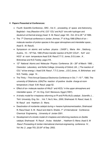  Papers Presented at Conferences:
• Fourth Scientific Conference , SRC , Vol. 6 , proceeding of space and Astronomy,
Baghdad – Iraq (Reaction of N2
+
,CO+,
CO2
+
and N2O+
ions with hydrogen and
deuterium at thermal energy) Asad S .M. Raouf, page 140 . Oct. 23 to 28 th
of 1986.
• The 7th
Chemical conference in Jordan ,Amman, 7th
of Aug.1988 (Effect of ion –
molecule reaction of proton species in the upper atmosphere and interstellar space ,
Asad S . M. Raouf).
• Symposium on atomic and surface physics ( SASP ) , Maria Alm , Salzburg ,
Austria , 10 – 16th
Feb. 1980 (Proton transfer reaction of N2OH+
,CO2H+
, N2H+
and
HCO+
at room temperature Asad S.M. Raouf,T.T.C. Jones, D.G.Lister , K .
Birkinshaw and N.D.Twiddy; page 218 .
• 12th
National Atomic and Molecular Physics Conference 26 – 28th
of March 1980 ,
Clarendon Laboratory and Kehle College ,University of Oxford ,UK , ( The reaction of
CO2
++
at low energy ) Asad S.M. Raouf , T.T.C.Jones , J.D.C.Jones , K. Birkinshaw and
N.D. Twiddy , page 14 .
• The Thirty – Third Annual Gaseous Electronics Conference in Oct. 7 –10 th
, 1980, The
university of Oklahoma ,USA(The reaction of positive double charge at room
temperature ) Asad S.M. Raouf ,page 52.
• Effect of ion- molecule reaction of HN2O +
and HCO2
+
in the upper atmosphere and
interstellar space. 2nd
. Int. Eng. Conf. Mansoura, Egypt (1997).
• A kinetic model for n-heptanes reforming on Pt and Pt-Rc-Al2O3 catalyst , Scientific J. ,
Tkrit University, Eng. Sci . , Vol. 7, No.5, Nov., 2000, Shahrazad .R. Raouf, Asad. S.
M. Raouf and Haetham .O. Mana.
• Deactivation of mordenite catalyst during n- hexane hydroisomerizeation, Shahrazad
R. Raouf Asad S. M . Raouf and Adel A. Shebib, 1st
of International Conference
Chemical Engineering , University of Jordan 2001.
• Development of a kinetic model of n-heptane and reforming reactions on Zeolite
catalyst, Shahrazad R. Raouf , Aruba Abdullah , Haetham O. Mana ,Asad S .M
.Raouf ,Proceeding of Jordan international chemical engineering conference IV ,
Vol .No .2 , page 703, 22-24th
of Sep .2002.
 