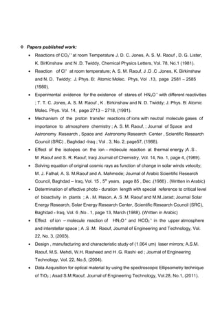  Papers published work:
• Reactions of CO2
++
at room Temperature J. D. C. Jones, A. S. M. Raouf , D. G. Lister,
K. BirKinshaw and N .D. Twiddy, Chemical Physics Letters, Vol. 78, No.1 (1981).
• Reaction of Cl+
at room temperature; A. S. M. Raouf, J .D .C .Jones, K. Birkinshaw
and N. D. Twiddy: J. Phys. B: Atomic Molec. Phys. Vol .13, page 2581 – 2585
(1980).
• Experimental evidence for the existence of stares of HN2O +
with different reactivities
; T. T. C. Jones, A. S. M. Raouf , K . Birkinshaw and N. D. Twiddy; J. Phys. B: Atomic
Molec. Phys. Vol. 14, page 2713 – 2718, (1981).
• Mechanism of the proton transfer reactions of ions with neutral molecule gases of
importance to atmosphere chemistry ; A. S. M. Raouf, ; Journal of Space and
Astronomy Research , Space and Astronomy Research Center , Scientific Research
Council (SRC) , Baghdad -Iraq ; Vol . 3, No. 2, page57, (1988).
• Effect of the isotopes on the ion – molecule reaction at thermal energy ;A .S .
M .Raouf and S. R. Raouf; Iraqi Journal of Chemistry, Vol. 14, No. 1, page 4, (1989).
• Solving equation of original cosmic rays as function of change in solar winds velocity;
M. J. Fathal, A. S. M.Raouf and A. Mahmode; Journal of Arabic Scientific Research
Council, Baghdad – Iraq, Vol. 15 , 5th
years, page 85 , Dec .(1986) . (Written in Arabic)
• Determination of effective photo - duration length with special reference to critical level
of bioactivity in plants ; A . M. Hason, A .S .M. Raouf and M.M.Jarad; Journal Solar
Energy Research, Solar Energy Research Center, Scientific Research Council (SRC),
Baghdad - Iraq, Vol. 6 ,No . 1, page 13, March (1988). (Written in Arabic)
• Effect of ion – molecule reaction of HN2O +
and HCO2
+
in the upper atmosphere
and interstellar space ; A .S .M. Raouf, Journal of Engineering and Technology, Vol.
22, No. 3, (2003).
• Design , manufacturing and characteristic study of (1.064 um) laser mirrors; A.S.M.
Raouf, M.S. Mehdi, W.H. Rasheed and H .G. Rashi,
ed ; Journal of Engineering
Technology, Vol. 22, No.5, (2004).
• Data Acquisition for optical material by using the spectroscopic Ellipsometry technique
of TiO2 ; Asad S.M.Raouf, Journal of Engineering Technology, Vol.28, No.1, (2011).
 