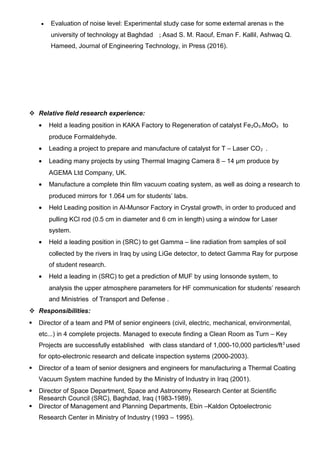 • Evaluation of noise level: Experimental study case for some external arenas in the
university of technology at Baghdad ; Asad S. M. Raouf, Eman F. Kallil, Ashwaq Q.
Hameed, Journal of Engineering Technology, in Press (2016).
 Relative field research experience:
• Held a leading position in KAKA Factory to Regeneration of catalyst Fe2O3.MoO3 to
produce Formaldehyde.
• Leading a project to prepare and manufacture of catalyst for T – Laser CO2 .
• Leading many projects by using Thermal Imaging Camera 8 – 14 μm produce by
AGEMA Ltd Company, UK.
• Manufacture a complete thin film vacuum coating system, as well as doing a research to
produced mirrors for 1.064 um for students’ labs.
• Held Leading position in Al-Munsor Factory in Crystal growth, in order to produced and
pulling KCl rod (0.5 cm in diameter and 6 cm in length) using a window for Laser
system.
• Held a leading position in (SRC) to get Gamma – line radiation from samples of soil
collected by the rivers in Iraq by using LiGe detector, to detect Gamma Ray for purpose
of student research.
• Held a leading in (SRC) to get a prediction of MUF by using Ionsonde system, to
analysis the upper atmosphere parameters for HF communication for students’ research
and Ministries of Transport and Defense .
 Responsibilities:
 Director of a team and PM of senior engineers (civil, electric, mechanical, environmental,
etc...) in 4 complete projects. Managed to execute finding a Clean Room as Turn – Key
Projects are successfully established with class standard of 1,000-10,000 particles/ft3
used
for opto-electronic research and delicate inspection systems (2000-2003).
 Director of a team of senior designers and engineers for manufacturing a Thermal Coating
Vacuum System machine funded by the Ministry of Industry in Iraq (2001).
 Director of Space Department, Space and Astronomy Research Center at Scientific
Research Council (SRC), Baghdad, Iraq (1983-1989).
 Director of Management and Planning Departments, Ebin –Kaldon Optoelectronic
Research Center in Ministry of Industry (1993 – 1995).
 