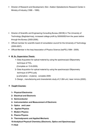  Director of Research and Development, Ebin –Kaldon Optoelectronic Research Center in
Ministry of Industry (1996 – 1999).
 Director of Scientific and Engineering Consulting Bureau (SECB) in The University of
Technology (Baghdad-Iraq), increased college profit by 5000000$ from the years before
through the Bureau (2005-2006).
 Official member for scientific board of consultation council for the University of Technology
(2000-2007).
 Official Member in the Iraqi Association of Physics Science (IaoPS) (1984 - 2009).
 M. Sc. Supervision Thesis:
1- Data Acquisition for optical material by using the spectroscopic Ellipsometry
technique of TiO2.
(Complete on 15-9-2009).
2- Data Acquisition for optical material by using the spectroscopic Ellipsometry
technique of (PPV) poly
(p-phenylene - vinylene). complete 2009.
3- Design , manufacturing and characteristic study of (1.064 um) laser mirrors (2000).
 Taught Courses:
1- Physical Electronics
2- Electrical and Electronic
3- Semiconductor
4- Instrumentation and Measurement of Electronic
5- Optics and Laser
6- Applied Physics
7- Modern Physics
8- Plasma Physics
9- Thermodynamic and Applied Mechanic
10-Analytical Physical Chemistry (Electronic, Optics and Spectroscopy)
11-Heat
 