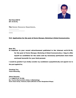 Ref: Omar/AD/16
DT: 14-10-16,
The Human Resource Department,
------------------
----------------------------
---------
Sub: Application for the post of Senior Manager, Marketing & Global Communication.
Dear Sir,
In response to your recent advertisement published in the Internet on14-10-16,
for the post of Senior Manager, Marketing & Global Communication, I beg to offer
myself as candidate for the same and my necessary particulars have been
enclosed herewith for your kind perusal.
I would be grateful if you kindly consider my candidature sympathetically and appoint me to
the post applied for.
Thanking You,
Yours Sincerely,
(Omar Hossain)
Cell: 880173 21 76 536
Ex. Country Representative (Com. & Marketing)
Ikono Class Group. Valencia, Spain (Worked at their Bangladesh Wings)
 