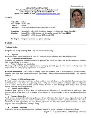 CURRICULUM VITAE
Page 1 of 2 of CURRICULUM VITAE for Samanvaya Srivastava
SAMANVAYA SRIVASTAVA
#204, Sai Srinivasa appt, Shivganga layout, Mahadevapura,
Outer ring road, Bangalore Karnataka 560 048
Mobile: 9584968395 E-mail: Samanvayashrivastava@live.com
PERSONAL
Nationality: Indian.
Date of birth: 16-Oct-1986.
Gender: Female.
Languages: Proficient in Spoken and written English and Hindi
Graduation: Secured 63% in BA.LLB (hons) from National Law University, Bhopal 2006-2011
Schooling: Secured 70% in 12th standard with Science background M.P. board 2004
Secured 58% in 10th standard ICSE board 2001
Residing in: Bangalore Karnataka and open to relocating.
SKILLS
Technical Skills–
Litigation and policy advocacy skills – my functions include following -
 Litigation
Counseling and/or representing clients in court with matters related to consumer protection and property law.
 Legal advice and consultation
Consulting and advising the policy implementers on position of law on relevant matter and providing awareness regarding
their own jurisdiction in the matter.
 Policy Evaluation and monitoring
Observing and analyzing policy implementation, identifying potential gaps in the process, outlining areas for
improvement, and holding policy implementers accountable.
Contract management skills– aimed at helping clients with problems such as Non-compliance, Revenue leakage,
extended sales cycle times, Jeopardized customer relationships. Under contract management assignments I had following
functions -
 Contract visibility and awareness
Included contract automation (creating a contract vault) on home interface as well as client interface, managing bulk
contractual data as per client’s need, providing client visibility and awareness of their contractual rights and obligations
well in advance allowing them to take relevant business decisions on time. This helps clients improve their customer
relation eventually increasing profitability.
 Contract review/ analysis
Reviewing bulk contracts to assess legal risk and contractual obligations with potential business implications. Also
informing clients of the same well in advance helping them with cost optimization in general operations and avoiding
losses.
 Contract abstraction
Work involved contract abstraction i.e. pulling out relevant information from bulk of various types of contracts and
presenting the same to clients in a business friendly manner so that clients are able to share this information with various
other teams in their organizations like sales, finance, operations etc. This allows clients better coordinated and timely
response to business opportunities and legal liability.
 Corporate Compliance
Undertaking timely execution any corporate compliance required by various corporate laws for overseas clients.
 