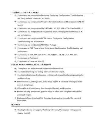 TECHNICAL PROFICIENCIES
 Experienced and competent in Designing, Deploying, Configuration, Troubleshooting
and fixing Network related (CCNA level).
 Experienced and competent in Windows Server (Installation and Configuration (MCSA
level)).
 Experienced and competent in SQL SERVER, MYSQL, MS ACCESS and ORACLE
 Experienced and competent in Configuration, troubleshooting and maintenance of PC
and workstations.
 Experienced and competent in CCTV camera Deployment, Configuration,
Troubleshooting and Maintenance.
 Experienced and competent in MS Office Package.
 Experienced in PBX Phone system Deployment, Configuration, Troubleshooting and
Maintenance.
 Experienced in PHP, JAVA SCRIPT, CSS, XHTML, VB.NET, C#, ASP.NET.
 Experienced in Photoshop.
 Experienced in Linux and Mac OS.
SKILLS AND PERSONAL QUALIFICATIONS
 Team player and ability to work under minimal supervision.
 Excellent in speaking and writing both Kiswahili and English.
 Excellent in Gathering of information systematically to establish facts & principles for
problem solving.
 Determination to get things done, make things happen & constantly looking for better
ways of doing things.
 Able to plan activities & carry them through effectively and Reporting.
 Presents a strong, professional, positive image to others which inspires confidence &
commands respect.
 Continues to learn throughout life. Develops the competencies needed for current &
future roles.
HOBBIES
 Reading books and newspapers, Watching Television, Meeting new colleagues and
playing football.
 