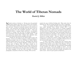 The World of Tibetan Nomads
Daniel J. Miller
omads continue to fascinate us. Moving across the grasslands
with their animals, their home a tent, nomads evoke freedom.
Their world cherishes mobility and the liberty to roam in search of
grass and water. Nomads are constantly exposed to the elements of
nature – rain, snowstorms, and drought; they take these events for
granted and face them with remarkable equanimity. Values that
humankind admires – courage, integrity, generosity – are principles
instinctive to nomads. They also have an intimate knowledge of
their environment and an amazing ability to handle animals -- a skill
rare among most people today. Despite these admirable traits,
nomads are facing serious threats throughout the world.
Nomads are still found on the Tibetan Plateau and in the
Himalaya. Known in the Tibetan language as drokpa, translating as
‘high-pasture people’, there are an estimated two million Tibetan-
speaking nomads spread over a vast area. Throughout the Tibetan
areas of what is now the People’s Republic of China and in the
northern parts of Bhutan, India and Nepal, nomads are an
important element in the local economy and society wherever they
are found. Yet, our image of Tibetan nomads is often romanticized.
Influenced by Hollywood movies, the latest talk by the Dalai Lama,
the media campaigns of the Free Tibet movement or Chinese
propaganda, a real picture of their lives is missing. Who are these
people who earn a livelihood herding yaks? What makes them do
what they do? Why are nomads and their way of life so appealing?
Today, as we grapple with iPods, instant messaging and the
latest reality television show, Tibetan nomads offer a rare
perspective on life. Their world operates on a rhythm completely
different from the one to which we are accustomed. Nomads’ lives
are finely tuned to the growth of grass, the births of animals and the
seasonal movement of their herds. Like many people living close to
nature, the nomads have developed a close connection to the land
and the livestock that nurture them. For thousands of years they
survived by raising animals. However, Tibetan nomads didn’t
merely eke out a living; they created a unique nomadic culture and
contributed to, and were a part of, a remarkable civilization that was
the most powerful empire in Asia over 1,300 years ago.
In spite of this legacy, nomads must now confront many
challenges as they adjust to the modernization that is sweeping the
steppes of Tibet and the remote valleys of the Himalaya. In some
areas where there is little respect for them and limited understanding
of their nomadic way of life, they struggle to survive. Yet, the
nomads, their worldview and the landscape they move across with
their animals - their homes rolled up in bundles and lashed to the
backs of yaks - need to be given greater consideration.
N
 