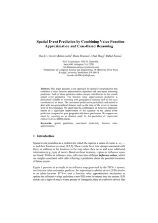 Spatial Event Prediction by Combining Value Function
Approximation and Case-Based Reasoning
Hua Li1
, Héctor Muñoz-Avila2
, Diane Bramsen1
, Chad Hogg2
, Rafael Alonso1
1
SET Corporation, 1005 N. Glebe Rd.,
Suite 400, Arlington, VA 22201
{hli,dbramsen,ralonso}@setcorp.com
2
Department of Computer Science and Engineering, 19 Memorial Drive West,
Lehigh University, Bethlehem, PA 18015
{hem4,cmh204}@lehigh.edu
Abstract. This paper presents a new approach for spatial event prediction that
combines a value function approximation algorithm and case-based reasoning
predictors. Each of these predictors makes unique contributions to the overall
spatial event prediction. The function value approximation prediction is
particularly suitable to reasoning with geographical features such as the (x,y)
coordinates of an event. The case-based prediction is particularly well suited to
deal with non-geographical features such as the time of the event or income
level of the population. We claim that the combination of these two predictors
results in a significant improvement of the accuracy in the spatial event
prediction compared to pure geographically-based predictions. We support our
claim by reporting on an ablation study for the prediction of improvised
explosive device (IED) attacks.
Keywords: spatial prediction, case-based prediction, function value
approximation.
1 Introduction
Spatial event prediction is a problem for which the input is a series of events e1 ,e2, ..,
en and their location in a map [1,2,3]. These events have time stamps associated with
them, in addition to the locations in the map where they occur and some additional
information (e.g., type of event). Based on these locations, regions or influence zones
are found. Within an influence zone, cells may have different influence values, which
are weights associated with cells reflecting a prediction about the potential locations
of future events.
Figure 1 presents an example of an influence map generated by the PITS++ system,
our function value estimation predictor, for improvised explosive device (IED) attacks
in an urban location. PITS++ uses a function value approximation mechanism to
update the influence values each time a new IED event is entered into the system. IED
attacks are a type of attack where groups of insurgents place an explosive device that
 