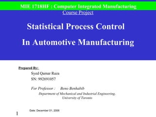 1
Prepared By:
Syed Qamar Raza
SN: 992691057
For Professor : Beno Benhabib
Department of Mechanical and Industrial Engineering,
University of Toronto
Course Project
Statistical Process Control
In Automotive Manufacturing
MIE 1718HF : Computer Integrated Manufacturing
Date: December 01, 2006
 