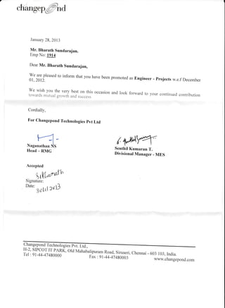 changep@nd
.{ccepted
r@Srgnature:
'ut"'rotrl ruD
January 28,2013
Mr. Bharath Sundarajan.
Emp No: 1914
Dear Mr. Bharath Sundarajan,
il:ffrl"ased
to inform that you have been promoted as Engineer - projects w.e.f December
we wish you the very best on this occasion and look forward to your continued contributiontos.ards mutual gronth and success.
Cordially,
For Changepond Technologies pvt Ltd
/{l;^{qSenthil Kumaran T.
Divisional Manager - MES
ChangeponA f"
H-2' sIPCor IT PARL, old Mahabalipuram Road, Siruseri, chennai - 603 103, India.Tel:91-44-47480000 F; :91-44_474g0003 ,^rnr. ^r.^-^-wwu,.changepond.com
 