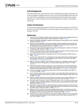 Acknowledgments
The authors thank Profs. Adrian Bird (University of Edinburgh) and Agapios Sachinidis (Uni-
versity of Cologne) for helpful comments on the manuscript, Dr Rob Illingworth for help with
the initial CGI array hybridisations, Samuel Collombet for help developing 5-hmC immuno-
histochemistry, Andrew Malinowski and Ms Rachael Riddoch for assistance with bisulphite
sequencing.
Author Contributions
Conceived and designed the experiments: SCP PDS. Performed the experiments: SCP EK SVC.
Analyzed the data: SCP SM RK MEF. Contributed reagents/materials/analysis tools: ST. Wrote
the paper: SCP PDS.
References
1. Jaenisch R, Bird A. Epigenetic regulation of gene expression: how the genome integrates intrinsic and
environmental signals. Nature genetics. 2003; 33 Suppl:245–54. PMID: 12610534.
2. Wolffe AP, Matzke MA. Epigenetics: regulation through repression. Science (New York, NY. 1999; 286
(5439):481–6. PMID: 10521337.
3. Saxonov S, Berg P, Brutlag DL. A genome-wide analysis of CpG dinucleotides in the human genome
distinguishes two distinct classes of promoters. Proceedings of the National Academy of Sciences of
the United States of America. 2006; 103(5):1412–7. PMID: 16432200.
4. Edwards CA, Ferguson-Smith AC. Mechanisms regulating imprinted genes in clusters. Current opinion
in cell biology. 2007; 19(3):281–9. PMID: 17467259.
5. Norris DP, Brockdorff N, Rastan S. Methylation status of CpG-rich islands on active and inactive mouse
X chromosomes. Mamm Genome. 1991; 1(2):78–83. PMID: 1799791.
6. Bird A. DNA methylation patterns and epigenetic memory. Genes & development. 2002; 16(1):6–21.
PMID: 11782440.
7. Lee SH, Cho SY, Shannon MF, Fan J, Rangasamy D. The impact of CpG island on defining transcrip-
tional activation of the mouse L1 retrotransposable elements. PloS one. 2010; 5(6):e11353. PMID:
20613872. doi: 10.1371/journal.pone.0011353
8. Baker DE, Harrison NJ, Maltby E, Smith K, Moore HD, Shaw PJ, et al. Adaptation to culture of human
embryonic stem cells and oncogenesis in vivo. Nature biotechnology. 2007; 25(2):207–15. PMID:
17287758.
9. Amps K, Andrews PW, Anyfantis G, Armstrong L, Avery S, Baharvand H, et al. Screening ethnically
diverse human embryonic stem cells identifies a chromosome 20 minimal amplicon conferring growth
advantage. Nature biotechnology. 2011; 29(12):1132–44. PMID: 22119741. doi: 10.1038/nbt.2051
10. Hanson C, Caisander G. Human embryonic stem cells and chromosome stability. Apmis. 2005; 113
(11–12):751–5. PMID: 16480447.
11. Enver T, Soneji S, Joshi C, Brown J, Iborra F, Orntoft T, et al. Cellular differentiation hierarchies in nor-
mal and culture-adapted human embryonic stem cells. Human molecular genetics. 2005; 14(21):3129–
40. PMID: 16159889.
12. Maitra A, Arking DE, Shivapurkar N, Ikeda M, Stastny V, Kassauei K, et al. Genomic alterations in cul-
tured human embryonic stem cells. Nature genetics. 2005; 37(10):1099–103. PMID: 16142235.
13. Imreh MP, Gertow K, Cedervall J, Unger C, Holmberg K, Szoke K, et al. In vitro culture conditions favor-
ing selection of chromosomal abnormalities in human ES cells. Journal of cellular biochemistry. 2006;
99(2):508–16. PMID: 16622834.
14. Rugg-Gunn PJ, Ferguson-Smith AC, Pedersen RA. Status of genomic imprinting in human embryonic
stem cells as revealed by a large cohort of independently derived and maintained lines. Human molecu-
lar genetics. 2007; 16 Spec No. 2:R243–51. PMID: 17911167.
15. Allegrucci C, Wu YZ, Thurston A, Denning CN, Priddle H, Mummery CL, et al. Restriction landmark
genome scanning identifies culture-induced DNA methylation instability in the human embryonic stem
cell epigenome. Human molecular genetics. 2007; 16(10):1253–68. PMID: 17409196.
16. Kim KP, Thurston A, Mummery C, Ward-van Oostwaard D, Priddle H, Allegrucci C, et al. Gene-specific
vulnerability to imprinting variability in human embryonic stem cell lines. Genome research. 2007; 17
(12):1731–42. PMID: 17989250.
Epigenetic Identification of Stem Cell Regulators
PLOS ONE | DOI:10.1371/journal.pone.0131102 July 7, 2015 22 / 24
 