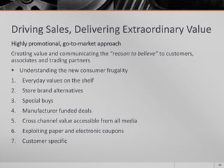 Driving Sales, Delivering Extraordinary Value
Highly promotional, go-to-market approach
Creating value and communicating the “reason to believe” to customers,
associates and trading partners
 Understanding the new consumer frugality
1. Everyday values on the shelf
2. Store brand alternatives
3. Special buys
4. Manufacturer funded deals
5. Cross channel value accessible from all media
6. Exploiting paper and electronic coupons
7. Customer specific
10
 