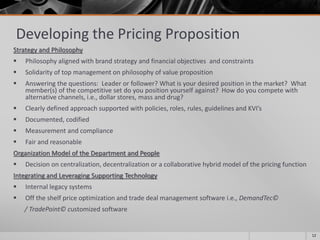 Developing the Pricing Proposition
Strategy and Philosophy
 Philosophy aligned with brand strategy and financial objectives and constraints
 Solidarity of top management on philosophy of value proposition
 Answering the questions: Leader or follower? What is your desired position in the market? What
member(s) of the competitive set do you position yourself against? How do you compete with
alternative channels, i.e., dollar stores, mass and drug?
 Clearly defined approach supported with policies, roles, rules, guidelines and KVI’s
 Documented, codified
 Measurement and compliance
 Fair and reasonable
Organization Model of the Department and People
 Decision on centralization, decentralization or a collaborative hybrid model of the pricing function
Integrating and Leveraging Supporting Technology
 Internal legacy systems
 Off the shelf price optimization and trade deal management software i.e., DemandTec©
/ TradePoint© customized software
12
 