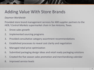 Adding Value With Store Brands
Daymon Worldwide
Provided store brand management services for 400 supplier partners to the
HEB / Central Markets supermarket chain in San Antonio, Texas.
1. Drove sales growth
2. Implemented sourcing programs
3. Provided consultative category assortment recommendations
4. Established processes to reveal cost clarity and negotiation
5. Managed retail price optimization
6. Submitted packaging design ideas and retail ready packaging solutions
7. Created the five season sales promotion and merchandising calendar
8. Improved service levels
13
 