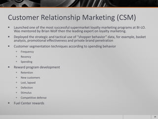 Customer Relationship Marketing (CSM)
 Launched one of the most successful supermarket loyalty marketing programs at BI-LO.
Was mentored by Brian Wolf then the leading expert on loyalty marketing.
 Deployed the strategic and tactical use of “shopper behavior” data, for example, basket
analysis, promotional effectiveness and private brand penetration
 Customer segmentation techniques according to spending behavior
 Frequency
 Recency
 Spending
 Reward program development
 Retention
 New customers
 Lost, lapsed
 Defection
 Stimulus
 Competitive defense
 Fuel Center rewards
14
 