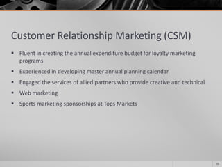 Customer Relationship Marketing (CSM)
 Fluent in creating the annual expenditure budget for loyalty marketing
programs
 Experienced in developing master annual planning calendar
 Engaged the services of allied partners who provide creative and technical
 Web marketing
 Sports marketing sponsorships at Tops Markets
15
 