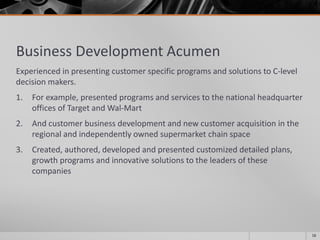 Business Development Acumen
Experienced in presenting customer specific programs and solutions to C-level
decision makers.
1. For example, presented programs and services to the national headquarter
offices of Target and Wal-Mart
2. And customer business development and new customer acquisition in the
regional and independently owned supermarket chain space
3. Created, authored, developed and presented customized detailed plans,
growth programs and innovative solutions to the leaders of these
companies
16
 