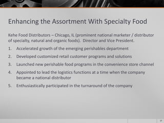 Enhancing the Assortment With Specialty Food
Kehe Food Distributors – Chicago, IL (prominent national marketer / distributor
of specialty, natural and organic foods). Director and Vice President.
1. Accelerated growth of the emerging perishables department
2. Developed customized retail customer programs and solutions
3. Launched new perishable food programs in the convenience store channel
4. Appointed to lead the logistics functions at a time when the company
became a national distributor
5. Enthusiastically participated in the turnaround of the company
17
 