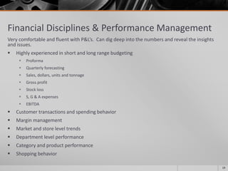 Financial Disciplines & Performance Management
Very comfortable and fluent with P&L’s. Can dig deep into the numbers and reveal the insights
and issues.
 Highly experienced in short and long range budgeting
 Proforma
 Quarterly forecasting
 Sales, dollars, units and tonnage
 Gross profit
 Stock loss
 S, G & A expenses
 EBITDA
 Customer transactions and spending behavior
 Margin management
 Market and store level trends
 Department level performance
 Category and product performance
 Shopping behavior
19
 