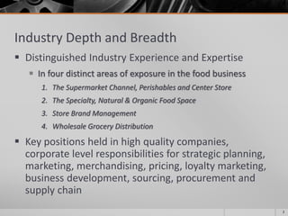Industry Depth and Breadth
 Distinguished Industry Experience and Expertise
 In four distinct areas of exposure in the food business
1. The Supermarket Channel, Perishables and Center Store
2. The Specialty, Natural & Organic Food Space
3. Store Brand Management
4. Wholesale Grocery Distribution
 Key positions held in high quality companies,
corporate level responsibilities for strategic planning,
marketing, merchandising, pricing, loyalty marketing,
business development, sourcing, procurement and
supply chain
2
 